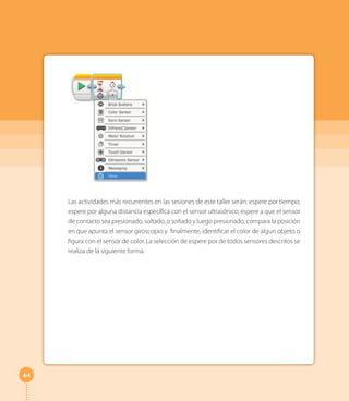 64
Las actividades más recurrentes en las sesiones de este taller serán: espere por tiempo;
espere por alguna distancia específica con el sensor ultrasónico; espere a que el sensor
de contacto sea presionado, soltado, o soltado y luego presionado, compara la posición
en que apunta el sensor giroscopio y finalmente, identificar el color de algun objeto o
figura con el sensor de color. La selección de espere por de todos sensores descritos se
realiza de la siguiente forma.
 