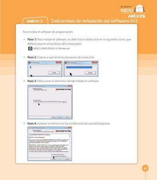 67
anexos
Anexo 3: Indicaciones de instalación del software EV3
Para instalar el software de programación:
⇢ Paso 1: Para instalar el software, se debe hacer doble click en el siguiente ícono, que
deberá estar en el escritorio del computador.
LMS-EV3_WIN32-ENUS-01-01-full-setup.exe
⇢ Paso 2: Esperar a que termine el proceso de extracción.
⇢ Paso 3: Seleccionar el directorio donde instalar el software.
⇢ Paso 4: Aceptar la licencia con las condiciones de uso del programa.
 