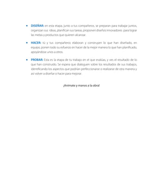 ◻◻ DISEÑAR: en esta etapa, junto a tus compañeros, se preparan para trabajar juntos,
organizan sus ideas, planifican sus tareas, proponen diseños innovadores para lograr
las metas y productos que quieren alcanzar.
◻◻ HACER: tú y tus compañeros elaboran y construyen lo que han diseñado, en
equipo, ponen todo su esfuerzo en hacer de la mejor manera lo que han planificado,
apoyándose unos a otros.
◻◻ PROBAR: Esta es la etapa de tu trabajo en el que evalúas, y ves el resultado de lo
que han construido. Se espera que dialoguen sobre los resultados de sus trabajos,
identificando los aspectos que podrían perfeccionarse o realizarse de otra manera y
así volver a diseñar o hacer para mejorar.
¡Anímate y manos a la obra!
 