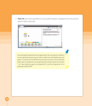 70
⇢ Paso 10: esta será la pantalla en la que podrá empezar a programar las instrucciones
para el robot construido.
Una actividad fundamental en la generación de un proyecto robótico,
es la programación para que el robot realice las actividades que uno
quiere, a través de la transferencia de instrucciones. Para entender
mejor qué es programar y/o programación, puede revisar los anexos
1 y 2 que explican ¿qué es programar? y ¿cómo programar en el
software LEGO EV3?
 
