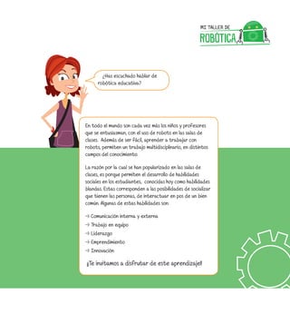 ¿Has escuchado hablar de
robótica educativa?
En todo el mundo son cada vez más los niños y profesores
que se entusiasman, con el uso de robots en las salas de
clases. Además de ser fácil, aprender a trabajar con
robots, permiten un trabajo multidisciplinario, en distintos
campos del conocimiento.
La razón por la cual se han popularizado en las salas de
clases, es porque permiten el desarrollo de habilidades
sociales en los estudiantes, conocidas hoy como habilidades
blandas. Estas corresponden a las posibilidades de socializar
que tienen las personas, de interactuar en pos de un bien
común. Algunas de estas habilidades son:
⇢⇢ Comunicación interna y externa
⇢⇢ Trabajo en equipo
⇢⇢ Liderazgo
⇢⇢ Emprendimiento
⇢⇢ Innovación
¡¡Te invitamos a disfrutar de este aprendizaje!!
 