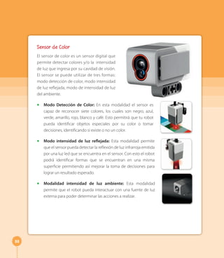 88
Sensor de Color
El sensor de color es un sensor digital que
permite detectar colores y/o la intensidad
de luz que ingresa por su cavidad de visión.
El sensor se puede utilizar de tres formas:
modo detección de color, modo intensidad
de luz reflejada, modo de intensidad de luz
del ambiente.
◻ Modo Detección de Color: En esta modalidad el sensor es
capaz de reconocer siete colores, los cuales son negro, azul,
verde, amarillo, rojo, blanco y café. Esto permitirá que tu robot
pueda identificar objetos especiales por su color o tomar
decisiones, identificando si existe o no un color.
◻ Modo intensidad de luz reflejada: Esta modalidad permite
que el sensor pueda detectar la reflexión de luz infrarroja emitida
por una luz led que se encuentra en el sensor. Con esto el robot
podrá identificar formas que se encuentran en una misma
superficie permitiendo así mejorar la toma de decisiones para
lograr un resultado esperado.
◻ Modalidad intensidad de luz ambiente: Esta modalidad
permite que el robot pueda interactuar con una fuente de luz
externa para poder determinar las acciones a realizar.
 