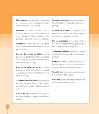 92
Navegación: son tácticas y estrategias
de movimiento sobre una superficie, que
debe ser recorrida por un robot.
Potencia: es la intensidad con la que los
motores logran que el robot avance o
retroceda. El robot irá más rápido con más
potencia y más lento con menos potencia.
Prototipo: modelo de prueba y testeo
que se realiza previo a la elaboración de un
producto final.
Puertos de entrada de datos: son los
puertos por donde se transfieren los datos
desde las piezas externas y se identifican
con los números 1, 2, 3 y 4.
Puertos de salida de datos: son los
puertos por donde se transfieren los datos
a las piezas externas y se identifican con las
letras A, B, C y D.
Salidas de información: sistema que
permite transferir datos o información
desde el robot hacia las piezas conectadas
a él.
Sensor de color: sensor de luz, que al
ser usado por el robot, permite identificar
colores.
Sensor de contacto: sensor que funciona
identificando si el interruptor es suelto o
apretado.
Sensor de distancia: sensor que
permite detectar si existe o no un objeto
contundente en su parte frontal.
Sensor giroscopio: sensor de posición,
que al ser usado por el robot, permite que
este pueda ubicarse en el espacio.
Sistema de sujeción: sistema con el cual
se sujetan los sensores a la estructura base
del robot.
Software: interfaz computacional en
la que interactúa un usuario con un
computador, una máquina o un robot.
Tracción: sistema mecánico que compone
el movimiento de un robot.
Variables: opción de almacenamiento de
información simple de un robot.
 