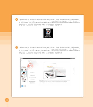 112 
Terminado el proceso de instalación, encontrará en el escritorio del computador, 
el ícono que identifica al programa como LEGO MINDSTORMS Education EV3. Para 
empezar a utilizar el programa, debe hacer doble click en él. 
Terminado el proceso de instalación, encontrará en el escritorio del computador, 
el ícono que identifica al programa como LEGO MINDSTORMS Education EV3. Para 
empezar a utilizar el programa, debe hacer doble click en él. 
11 
12 
 