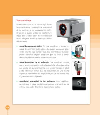 116 
Sensor de Color 
El sensor de color es un sensor digital que 
permite detectar colores y/o la intensidad 
de luz que ingresa por su cavidad de visión. 
El sensor se puede utilizar de tres formas: 
modo detección de color, modo intensidad 
de luz reflejada, modo de intensidad de luz 
del ambiente. 
◻◻ Modo Detección de Color: En esta modalidad el sensor es 
capaz de reconocer siete colores, los cuales son negro, azul, 
verde, amarillo, rojo, blanco y café. Esto permitirá que tu robot 
pueda identificar objetos especiales por su color o tomar 
decisiones, identificando si existe o no un color. 
◻◻ Modo intensidad de luz reflejada: Esta modalidad permite 
que el sensor pueda detectar la reflexión de luz infrarroja emitida 
por una luz led que se encuentra en el sensor. Con esto el robot 
podrá identificar formas que se encuentran en una misma 
superficie permitiendo así mejorar la toma de decisiones para 
lograr un resultado esperado. 
◻◻ Modalidad intensidad de luz ambiente: Esta modalidad 
permite que el robot pueda interactuar con una fuente de luz 
externa para poder determinar las acciones a realizar. 
 