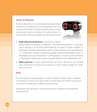 118 
Sensor de Distancia 
El Sensor ultrasónico es un sensor digital que puede medir 
la distancia a un objeto que se encuentra frente a él . Para 
hacerlo, envía ondas de sonido de alta frecuencia y mide 
cuánto tarda el sonido en reflejarse de vuelta al sensor . La 
frecuencia de sonido es demasiado alta para el oído humano 
. 
◻◻ Modo detección de distancia: La distancia a un objeto 
puede medirse en pulgadas o centímetros. Esto le permite programar su robot para 
que se detenga a una distancia determinada de una pared. Al utilizar unidades en 
centímetros, la distancia detectable es entre 3 y 250 centímetros (con una exactitud de 
+/- 1 centímetro) . Al utilizar unidades en pulgadas, la distancia detectable es entre 1 y 
99 pulgadas (con una exactitud de +/- 0,394 pulgadas) . Un valor de 255 centímetros 
o 100 pulgadas significa que el sensor no puede detectar ningún objeto frente a él . 
◻◻ Modo presencia: el sensor puede detectar otro Sensor ultrasónico que funciona 
cerca. Al escuchar en busca de una presencia, el sensor detecta señales de sonido 
pero no las envía . 
Nota 
El Sensor ultrasónico puede ayudar a sus robots a esquivar muebles, seguir un objetivo 
móvil, detectar un intruso en la sala o emitir un sonido “ping” con volumen o frecuencia 
en aumento a medida que un objeto se acerca al sensor . 
Para obtener más información, consulte uso del Sensor ultrasónico en la Ayuda del 
Software de EV3 . 
 
