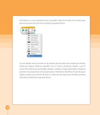 122 
Este bloque es muy importante pues se pueden seleccionar todos los sensores para 
ejecutar acciones tal cual como muestra la siguiente figura. 
Las actividades más recurrentes en las sesiones de este taller serán: espere por tiempo; 
espere por alguna distancia específica con el sensor ultrasónico; espere a que el 
sensor de contacto sea presionado, soltado, o soltado y luego presionado, compara la 
posición en que apunta el sensor giroscopio y finalmente, identificar el color de algun 
objeto o figura con el sensor de color. La selección de espere por de todos sensores 
descritos se realiza de la siguiente forma. 
 