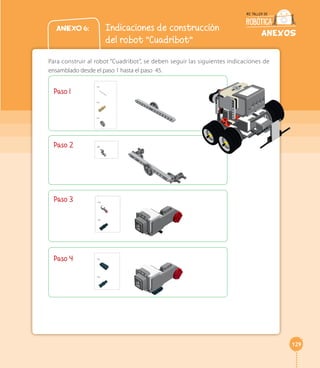 129 
ANEXOS 
Anexo 6: Indicaciones de construcción 
del robot “Cuadribot” 
Para construir al robot “Cuadribot”, se deben seguir las siguientes indicaciones de 
ensamblado desde el paso 1 hasta el paso 45. 
Paso 1 
Paso 2 
Paso 3 
Paso 4 
 