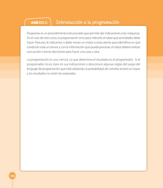 106 
Anexo 0: Introducción a la programación 
Programar es un procedimiento estructurado que permite dar indicaciones a las máquinas. 
En el caso de este curso, la programación sirve para indicarle al robot qué actividades debe 
hacer. Para eso, le indicamos si debe mover un motor o estar atento para identificar en qué 
condición está un sensor y con la información que pueda procesar, el robot deberá realizar 
una acción o tomar decisiones para hacer una cosa u otra. 
La programación es una ciencia. Lo que determina el resultado es el programador. Si el 
programador no es claro en sus indicaciones o desconoce algunas reglas del juego del 
lenguaje de programación que está utilizando, la probabilidad de cometer errores es mayor 
y los resultados no serán los esperados. 
 