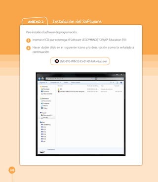 108 
Anexo 2: Instalación del Software 
Para instalar el software de programación: 
Insertar el CD que contenga el Software LEGO®MINDSTORMS® Education EV3 
Hacer doble click en el siguiente ícono y/o descripción como la señalada a 
continuación: 
1 
2 
LME-EV3-WIN32-ES-01-01-full.setup.exe 
 
