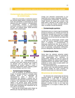 11
Contaminação dos alimentos e fontes
de contaminação.
Antes de consumidos, os alimentos passam
por diversas etapas desde a colheita durante os
quais são submetidos à manipulação por várias
pessoas entre eles o produtor, a transportadora,
o armazenador, varejista, o processador
(cozinheiro, auxiliar ou outro), o garçom, a dona
de casa; em qualquer etapa esses alimentos
podem sofrer contaminação.
O conceito de CONTAMINAÇÃO é
entendido como todo material que se incorpora
ao alimento sem ser próprio dele tendo a
capacidade de produzir doença a quem o
consome. Basicamente esses materiais podem
ser de tipo biológico, químico e físico.
Contaminação biológica:
Inclui às bactérias, os parasitas,os vírus e
fungos. O principal problema é causado pelas
bactérias devido a sua capacidade de
reproduzirem-se sobre o alimento até
quantidades que adoeçam a pessoa que os
consome ou até produzirem toxinas que causam
a doença. Sua capacidade de reproduzir-se é
rápida e em poucas horas serão formados
grupos ou colônias de milhões de bactérias que
ainda nessa quantidade são impossíveis de se
ver a olho nu no alimento.
Este tipo de contaminação pode chegar ao
alimento por meio das mãos do homem, por
contato com alimentos contaminados ou por
superfícies como mesas, recipientes, utensílios
ou equipamentos contaminados. Também pode
chegar através de pragas que pousam suas
patas sobre o alimento ou têm contato com ele
como é o caso das moscas, formigas, baratas,
ratos, ou também animais domésticos.
Contaminação química:
Geralmente ocorre no mesmo lugar de produção
primária do alimento, por resíduos que ficam de
substâncias utilizadas para controlar as pragas
nos cultivos, ou nas substâncias como drogas
veterinárias nos animais doentes que depois são
sacrificados.
Este tipo de contaminação também pode
ocorrer de maneira acidental durante etapas
como o transporte, o armazenamento ou
elaboração propriamente dita, ao se permitir o
contato de alimentos com substâncias tóxicas
como os pesticidas, combustíveis, lubrificantes,
pinturas, detergentes, desinfetantes ou outros.
Contaminação física:
Vários tipos de materiais estranhos podem
contaminar o alimento: podem ser partículas de
metal desprendidas por utensílios ou
equipamentos, pedaços de vidro por ruptura de
lâmpadas, pedaços de madeira procedentes de
empacotamentos ou de estrado, anéis, canetas,
pulseiras ou outros, todos os quais podem cair
no alimento e contaminá-lo.
Os contaminantes físicos, em especial os do
tipo metal ou vidro, são potencialmente capazes
de produzir feridas em quem consome um
alimento contaminado com esse tipo de objeto.
Mecanismos de contaminação
Os alimentos são contaminados de diversas
maneiras devido a variedade de fontes de
contaminação, é muito fácil o intercâmbio
constante de contaminantes, assim, as bactérias
podem passar, por exemplo, da matéria fecal de
pessoas e animais à terra, ou às mãos dos
manipuladores, ou às águas e destes para os
alimentos.
Contribuição da administração higiênica dos alimentos para a saúde da família e da população
 