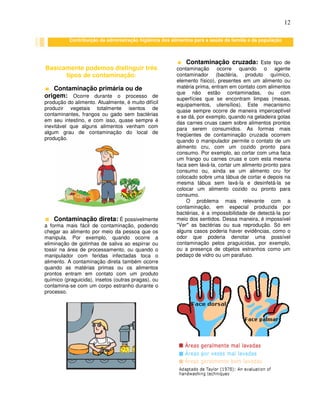 12
Basicamente podemos distinguir três
tipos de contaminação:
Contaminação primária ou de
origem: Ocorre durante o processo de
produção do alimento. Atualmente, é muito difícil
produzir vegetais totalmente isentos de
contaminantes, frangos ou gado sem bactérias
em seu intestino, e com isso, quase sempre é
inevitável que alguns alimentos venham com
algum grau de contaminação do local de
produção.
Contaminação direta: É possivelmente
a forma mais fácil de contaminação, podendo
chegar ao alimento por meio da pessoa que os
manipula. Por exemplo, quando ocorre a
eliminação de gotinhas de saliva ao espirrar ou
tossir na área de processamento, ou quando o
manipulador com feridas infectadas toca o
alimento. A contaminação direta também ocorre
quando as matérias primas ou os alimentos
prontos entram em contato com um produto
químico (praguicida), insetos (outras pragas), ou
contamina-se com um corpo estranho durante o
processo.
Contaminação cruzada: Este tipo de
contaminação ocorre quando o agente
contaminador (bactéria, produto químico,
elemento físico), presentes em um alimento ou
matéria prima, entram em contato com alimentos
que não estão contaminadas, ou com
superfícies que se encontram limpas (mesas,
equipamentos, utensílios). Este mecanismo
quase sempre ocorre de maneira imperceptível
e se dá, por exemplo, quando na geladeira gotas
das carnes cruas caem sobre alimentos prontos
para serem consumidos. As formas mais
freqüentes de contaminação cruzada ocorrem
quando o manipulador permite o contato de um
alimento cru, com um cozido pronto para
consumo. Por exemplo, ao cortar com uma faca
um frango ou carnes cruas e com esta mesma
faca sem lavá-la, cortar um alimento pronto para
consumo ou, ainda se um alimento cru for
colocado sobre uma tábua de cortar e depois na
mesma tábua sem lavá-la e desinfetá-la se
colocar um alimento cozido ou pronto para
consumo.
O problema mais relevante com a
contaminação, em especial produzida por
bactérias, é a impossibilidade de detectá-la por
meio dos sentidos. Dessa maneira, é impossível
"Ver" as bactérias ou sua reprodução. Só em
alguns casos poderia haver evidências, como o
odor que poderia denotar uma possível
contaminação pelos praguicidas, por exemplo,
ou a presença de objetos estranhos como um
pedaço de vidro ou um parafuso.
Contribuição da administração higiênica dos alimentos para a saúde da família e da população
 