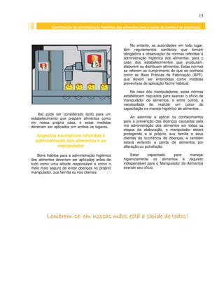 15
Isto pode ser considerado tanto para um
estabelecimento que prepare alimentos como
em nossa própria casa, e estas medidas
deveriam ser aplicados em ambos os lugares.
Aspectos normativos referidos à
administração dos alimentos e ao
manipulador
Bons hábitos para a administração higiênica
dos alimentos deveriam ser aplicados antes de
tudo como uma atitude responsável e como o
meio mais seguro de evitar doenças no próprio
manipulador, sua família ou nos clientes.
No entanto, as autoridades em todo lugar,
têm regulamentos sanitários que tornam
obrigatória a observação de normas referidas à
administração higiênica dos alimentos: para o
caso dos estabelecimentos que produzam,
elaborem ou distribuam alimentos. Estas normas
se referem ao cumprimento do que se conhece
como as Boas Práticas de Fabricação (BPF),
que devem ser entendidas como medidas
preventivas de aplicação fácil e habitual.
No caso dos manipuladores, estas normas
estabelecem requisitos para exercer o ofício de
manipulador de alimentos, e entre outros, a
necessidade de realizar um curso de
capacitação no manejo higiênico de alimentos.
Ao assimilar e aplicar os conhecimentos
para a prevenção das doenças causadas pela
má administração dos alimentos em todas as
etapas da elaboração, o manipulador estará
protegendo a si próprio, sua família e seus
clientes da ocorrência de doenças, e também
estará evitando a perda de alimentos por
alteração ou putrefação.
Estar capacitado para manejar
higienicamente os alimentos é requisito
indispensável para o Manipulador de Alimentos
exercer seu ofício.
LLLLLLLLeeeeeeeemmmmmmmmbbbbbbbbrrrrrrrreeeeeeeemmmmmmmm--------sssssssseeeeeeee:::::::: eeeeeeeemmmmmmmm nnnnnnnnoooooooossssssssssssssssaaaaaaaassssssss mmmmmmmmããããããããoooooooossssssss eeeeeeeessssssssttttttttáááááááá aaaaaaaa ssssssssaaaaaaaaúúúúúúúúddddddddeeeeeeee ddddddddeeeeeeee ttttttttooooooooddddddddoooooooossssssss!!!!!!!!
Contribuição da administração higiênica dos alimentos para a saúde da família e da população
Contribuição da administração higiênica dos alimentos para a saúde da família e da população
 