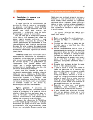 16
Condições do pessoal que
manipula alimentos
A causa principal da contaminação de
alimentos é a falta de higiene na manipulação,
as pessoas encarregadas desse trabalho
desempenham um papel importante com suas
atitudes para corrigir esta situação. Ser
responsável é fundamental para se evitar
doenças e para a saúde da comunidade.
Isto faz com que o manipulador pratique
regras básicas que abrangem seu estado de
saúde, higiene pessoal, vestimenta e seus
hábitos durante o manuseio dos alimentos. A
correta apresentação do manipulador e seus
hábitos higiênicos, além de ajudar a prevenir as
doenças, dão uma sensação de segurança ao
consumidor o que, no caso de estabelecimentos
do ramo da alimentação, significam um atrativo
para o cliente.
Estado de saúde: Se o manipulador estiver
doente das vias respiratórias, do estômago ou
se existirem feridas nas mãos ou infecções na
pele, o mais recomendado é evitar o manuseio
de alimentos devido à alta probabilidade de
contaminá-los com germes. Nesse caso,
convém que a pessoa desempenhe outra
atividade diferente à elaboração, onde não entre
em contato direto com os alimentos.
Como parte dos controles de saúde do
manipulador, as autoridades sanitárias exigem a
prática de exames médicos ou de laboratório.
Entretanto, estar devidamente capacitado para a
manipulação higiênica é o requisito mais
importante para exercer este ofício. Os exames
mencionados, entretanto, podem ser praticados,
se existirem razões de tipo clínico ou
epidemiológico que assim o aconselhem.
Higiene pessoal: A prevenção da
contaminação dos alimentos é fundamentada na
higiene do manipulador e é essencial praticar
este bom hábito. Por isso, se houver água em
casa, é necessário banhar-se antes de ir
trabalhar, com maior razão ainda, se no lugar de
trabalho não existir a condição de fazê-lo.
A lavagem das mãos antes de TOCAR os
alimentos e após qualquer situação ou mudança
de atividade que implique que as mãos tenham
se contaminado, deve ser considerada a chave
de ouro do manipulador. Dessa maneira, este
hábito deve ser praticado antes de começar a
trabalhar, ao tocar alimentos crus e depois de
haver tocado outros alimentos ou superfícies;
depois de utilizar o banheiro, depois de coçar a
cabeça ou tocar o rosto, o nariz ou outras partes
do corpo; depois de espirrar ou tossir mesmo
com a proteção de um lenço ou depois de tocar
o lixo ou animais.
Uma correta LAVAGEM DE MÃOS deve
incluir estas etapas:
Dobre a manga do uniforme até o cotovelo
Enxágüe as mãos e o antebraço até o
cotovelo
Friccione as mãos com o sabão até ser
formada espuma e estenda-a das mãos
para os cotovelos
Escove cuidadosamente mãos e unhas. A
escova deverá permanecer em uma solução
desinfetante (cloro ou iodo, por exemplo)
enquanto não for usada. A solução deve ser
renovada ao menos duas vezes por turno.
Na falta da escova, a lavagem com água e
sabão será feita por pelo menos 20
segundos, esfregando fortemente mãos e
unhas.
Enxágüe bem embaixo do jato de água,
desde as mãos até os cotovelos
O ideal é secar as mãos com toalha de
papel. Os secadores de ar demoram em
secar as mãos, requerem mais de um ciclo
para consegui-lo e quase sempre o
manipulador termina secando as mãos na
roupa. Em casos em que não se dispõe de
toalhas de papel, deve-se contar com uma
toalha que permaneça sempre limpa e seja
renovada quando esteja muito molhada ou
seu estado de limpeza não seja ótimo.
Desinfete as mãos com uma solução
apropriada, caso necessário. Pode-se
também utilizar álcool com este propósito.
A água utilizada para a lavagem de mãos,
além de ser potável, deverá ser o mais
quente possível para uma melhor ação do
sabão.
Higiene do pessoal que manipula os alimentos
 