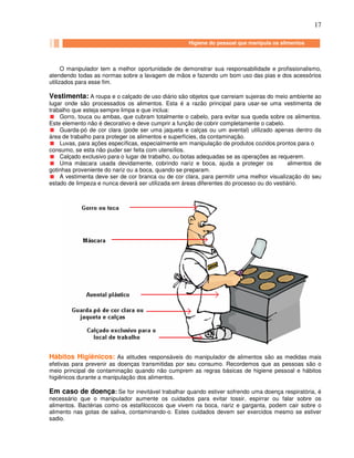 17
Higiene do pessoal que manipula alimentos Higiene do pessoal que manipula alimento
O manipulador tem a melhor oportunidade de demonstrar sua responsabilidade e profissionalismo,
atendendo todas as normas sobre a lavagem de mãos e fazendo um bom uso das pias e dos acessórios
utilizados para esse fim.
Vestimenta: A roupa e o calçado de uso diário são objetos que carreiam sujeiras do meio ambiente ao
lugar onde são processados os alimentos. Esta é a razão principal para usar-se uma vestimenta de
trabalho que esteja sempre limpa e que inclua:
Gorro, touca ou ambas, que cubram totalmente o cabelo, para evitar sua queda sobre os alimentos.
Este elemento não é decorativo e deve cumprir a função de cobrir completamente o cabelo.
Guarda-pó de cor clara (pode ser uma jaqueta e calças ou um avental) utilizado apenas dentro da
área de trabalho para proteger os alimentos e superfícies, da contaminação.
Luvas, para ações específicas, especialmente em manipulação de produtos cozidos prontos para o
consumo, se esta não puder ser feita com utensílios.
Calçado exclusivo para o lugar de trabalho, ou botas adequadas se as operações as requerem.
Uma máscara usada devidamente, cobrindo nariz e boca, ajuda a proteger os alimentos de
gotinhas proveniente do nariz ou a boca, quando se preparam.
A vestimenta deve ser de cor branca ou de cor clara, para permitir uma melhor visualização do seu
estado de limpeza e nunca deverá ser utilizada em áreas diferentes do processo ou do vestiário.
Hábitos Higiênicos: As atitudes responsáveis do manipulador de alimentos são as medidas mais
efetivas para prevenir as doenças transmitidas por seu consumo. Recordemos que as pessoas são o
meio principal de contaminação quando não cumprem as regras básicas de higiene pessoal e hábitos
higiênicos durante a manipulação dos alimentos.
Em caso de doença: Se for inevitável trabalhar quando estiver sofrendo uma doença respiratória, é
necessário que o manipulador aumente os cuidados para evitar tossir, espirrar ou falar sobre os
alimentos. Bactérias como os estafilococos que vivem na boca, nariz e garganta, podem cair sobre o
alimento nas gotas de saliva, contaminando-o. Estes cuidados devem ser exercidos mesmo se estiver
sadio.
Higiene do pessoal que manipula os alimentos
 