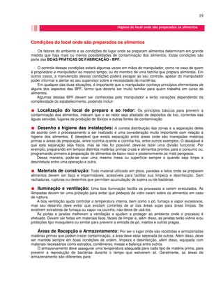 19
Condições do local onde são preparados os alimentos
Os fatores do ambiente e as condições do lugar onde se preparam alimentos determinam em grande
medida que haja mais ou menos possibilidades de contaminação dos alimentos. Estas condições são
parte das BOAS PRÁTICAS DE FABRICAÇÃO - BPF.
O controle dessas condições estará algumas vezes em mãos do manipulador, como no caso de quem
é proprietário e manipulador ao mesmo tempo, ou do membro de uma família que prepara alimentos. Em
outros casos, a manutenção dessas condições poderá escapar ao seu controle, apesar do manipulador
poder informar e alertar ao seu supervisor sobre a necessidade de mantê-las.
Em qualquer das duas situações, é importante que o manipulador conheça princípios elementares de
alguns dos aspectos das BPF, termo que deveria ser muito familiar para quem trabalha em curso de
alimentos.
Algumas dessas BPF devem ser conhecidas pelo manipulador e terão variações dependendo da
complexidade do estabelecimento, podendo incluir:
Localização do local de preparo e ao redor: Os princípios básicos para prevenir a
contaminação dos alimentos, indicam que o ao redor seja afastado de depósitos de lixo, correntes das
águas servidas, lugares de produção de tóxicos e outras fontes de contaminação.
Desenho e higiene das instalações: A correta distribuição das zonas e a separação delas
de acordo com o processamento a ser realizado é uma consideração muito importante com relação à
higiene dos alimentos. É desejável que exista separação entre áreas onde são manejadas matérias
primas e áreas de preparação, entre cozinha quente e cozinha fria, entre outros exemplos. O desejável é
que esta separação seja física, mas se não for possível, deve-se fazer uma divisão funcional. Por
exemplo, preparando em tempos distintos matérias primas cruas e alimentos prontos para o consumo ou,
programando primeiro a preparação de alimentos de baixo risco e posteriormente os mais perigosos.
Dessa maneira, pode-se usar uma mesma mesa ou superfície sempre e quando seja limpa e
desinfetada entre uma operação e outra.
Materiais de construção: Todo material utilizado em pisos, paredes e tetos onde se preparem
alimentos devem ser lisos e impermeáveis, acessíveis para facilitar sua limpeza e desinfecção. Sem
rachaduras, rupturas ou desenhos que permitam acumulação de sujeira ou de bactérias.
Iluminação e ventilação: Uma boa iluminação facilita os processos a serem executados. As
lâmpadas devem ter uma proteção para evitar que pedaços de vidro caiam sobre os alimentos em caso
de ruptura.
A boa ventilação ajuda controlar a temperatura interna, bem como o pó, fumaça e vapor excessivos,
mas seu desenho deve evitar que existam correntes de ar das áreas sujas para áreas limpas. Se
existirem extratores de fumaça ou vapor na cozinha, não deixe de usá-los.
As portas e janelas melhoram a ventilação e ajudam a proteger ao ambiente onde o processo é
efetuado. Devem ser feitas em materiais lisos, fáceis de limpar e, além disso, as janelas terão vidros e/ou
proteções tipo mosquiteiro ou similar para prevenir a entrada de pó, insetos e outras pragas.
Áreas de Recepção e Armazenamento: Por ser o lugar onde são recebidas e armazenadas
matérias primas que podem trazer contaminação, a área deve estar separada de outras. Além disso, deve
ser mantida sempre em boas condições de ordem, limpeza e desinfecção, além disso, equipada com
materiais necessários como estrados, contêineres, mesas e balança entre outros
O armazenamento deve assegurar uma temperatura adequada para cada tipo de matéria prima, para
prevenir a reprodução de bactérias durante o tempo que estiverem ali. Geralmente, as áreas de
armazenamento são diferentes para: Higiene do local onde são preparados os alimentos
Higiene do local onde são preparados os a
Higiene do local onde são preparados os alimentos
 