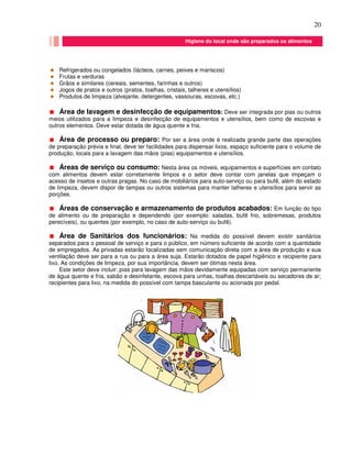 20
Refrigerados ou congelados (lácteos, carnes, peixes e mariscos)
Frutas e verduras
Grãos e similares (cereais, sementes, farinhas e outros)
Jogos de pratos e outros (pratos, toalhas, cristais, talheres e utensílios)
Produtos de limpeza (alvejante, detergentes, vassouras, escovas, etc.)
Área de lavagem e desinfecção de equipamentos: Deve ser integrada por pias ou outros
meios utilizados para a limpeza e desinfecção de equipamentos e utensílios, bem como de escovas e
outros elementos. Deve estar dotada de água quente e fria.
Área de processo ou preparo: Por ser a área onde é realizada grande parte das operações
de preparação prévia e final, deve ter facilidades para dispensar lixos, espaço suficiente para o volume de
produção, locais para a lavagem das mãos (pias) equipamentos e utensílios.
Áreas de serviço ou consumo: Nesta área os móveis, equipamentos e superfícies em contato
com alimentos devem estar corretamente limpos e o setor deve contar com janelas que impeçam o
acesso de insetos e outras pragas. No caso de mobiliários para auto-serviço ou para bufê, além do estado
de limpeza, devem dispor de tampas ou outros sistemas para manter talheres e utensílios para servir as
porções.
Áreas de conservação e armazenamento de produtos acabados: Em função do tipo
de alimento ou de preparação e dependendo (por exemplo: saladas, bufê frio, sobremesas, produtos
perecíveis), ou quentes (por exemplo, no caso de auto-serviço ou bufê).
Área de Sanitários dos funcionários: Na medida do possível devem existir sanitários
separados para o pessoal de serviço e para o público, em número suficiente de acordo com a quantidade
de empregados. As privadas estarão localizadas sem comunicação direta com a área de produção e sua
ventilação deve ser para a rua ou para a área suja. Estarão dotados de papel higiênico e recipiente para
lixo. As condições de limpeza, por sua importância, devem ser ótimas nesta área.
Este setor deve incluir: pias para lavagem das mãos devidamente equipadas com serviço permanente
de água quente e fria, sabão e desinfetante, escova para unhas, toalhas descartáveis ou secadores de ar;
recipientes para lixo, na medida do possível com tampa basculante ou acionada por pedal.
Higiene do local onde são preparados os alimentos
 