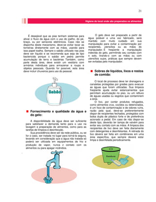 21
O gelo deve ser preparado a partir de
água potável e uma vez fabricado, será
mantido com muito cuidado em sua
manipulação para evitar a contaminação por
recipientes, utensílios ou as mãos do
manipulador. É freqüente a manipulação
indevida do gelo, permitindo seu contato com
o solo, tirando-o com as mãos ou com
utensílios sujos, práticas que sempre devem
ser evitadas pelo manipulador.
.
Higiene do local onde são preparados os alimentos
Higiene do local onde são preparados os alimentos
Remoção de
sujeira
grossa
seguida de
enxágüe
Aplicação de
detergente e
remoção sujeira
restante com
escova
Enxágüe final e uso
desinfetantes
químicos se
necessário
Sobras de líquidos, lixos e restos
de comida:
O local de processo deve ter drenagens e
canaletas protegidas por grades para evacuar
as águas que foram utilizadas. Sua limpeza
freqüente ajuda evitar estancamentos que
permitam acumulação no piso, ou um refluxo
de águas usadas ou esgotos que contaminem
a área.
O lixo, por conter produtos refugados,
como alimentos crus, cozidos ou deteriorados,
é um foco de contaminação e de odores ruins,
razão pela qual, deve-se preferentemente
dispor de recipientes fechados, protegidos com
bolsa dupla de plástico forte e de preferência
acionado a pedal. Em caso de não dispor-se
deste tipo, deverão ter tampa de vaivém para
evitar seu contato com as mãos. A limpeza dos
recipientes de lixo deve ser feita diariamente
com detergentes e desinfetantes. A retirada do
lixo deverá ser feita em contêineres em uma
área específica, que sempre deverá estar
limpa e desinfetada periodicamente.
É desejável que as pias tenham sistemas para
ativar o fluxo da água com o uso do joelho, do pé,
braço, ou por sensores eletrônicos. Caso não se
disponha deste mecanismo, deve-se evitar tocar as
torneiras diretamente com as mãos, usando para
isso papel toalha. Sempre o sabão utilizado nas pias
deve ser líquido e se recomenda que seja de tipo
bactericida porque o sabão em pedra permite
acumulação de terra e bactérias Também, como
parte desta área, deve existir um vestiário com
armários individuais para armazenar a roupa e
objetos pessoais. Quando for possível, esta área
deve incluir chuveiros para uso do pessoal.
Fornecimento e qualidade da água e
do gelo:
A disponibilidade da água deve ser suficiente
para satisfazer a demanda tanto para o uso na
lavagem e preparação de alimentos, como para as
tarefas de limpeza e desinfecção.
Sua procedência deve ser da rede pública, ou se
for o caso, ser tratada no lugar para torná-la segura,
levando em consideração que a água não tratada só
poderá ser utilizada em equipamentos de frio e
produção de vapor, nunca e contato com os
alimentos ou para apagar incêndios.
 