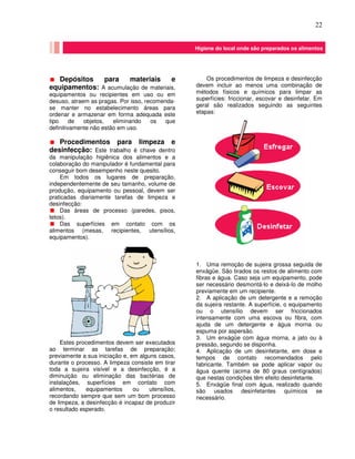 22
Depósitos para materiais e
equipamentos: A acumulação de materiais,
equipamentos ou recipientes em uso ou em
desuso, atraem as pragas. Por isso, recomenda-
se manter no estabelecimento áreas para
ordenar e armazenar em forma adequada este
tipo de objetos, eliminando os que
definitivamente não estão em uso.
Procedimentos para limpeza e
desinfecção: Este trabalho é chave dentro
da manipulação higiênica dos alimentos e a
colaboração do manipulador é fundamental para
conseguir bom desempenho neste quesito.
Em todos os lugares de preparação,
independentemente de seu tamanho, volume de
produção, equipamento ou pessoal, devem ser
praticadas diariamente tarefas de limpeza e
desinfecção:
Das áreas de processo (paredes, pisos,
tetos).
Das superfícies em contato com os
alimentos (mesas, recipientes, utensílios,
equipamentos).
Estes procedimentos devem ser executados
ao terminar as tarefas de preparação;
previamente a sua iniciação e, em alguns casos,
durante o processo. A limpeza consiste em tirar
toda a sujeira visível e a desinfecção, é a
diminuição ou eliminação das bactérias de
instalações, superfícies em contato com
alimentos, equipamentos ou utensílios,
recordando sempre que sem um bom processo
de limpeza, a desinfecção é incapaz de produzir
o resultado esperado.
Os procedimentos de limpeza e desinfecção
devem incluir ao menos uma combinação de
métodos físicos e químicos para limpar as
superfícies: friccionar, escovar e desinfetar. Em
geral são realizados seguindo as seguintes
etapas:
1. Uma remoção de sujeira grossa seguida de
enxágüe. São tirados os restos de alimento com
fibras e água. Caso seja um equipamento, pode
ser necessário desmontá-lo e deixá-lo de molho
previamente em um recipiente.
2. A aplicação de um detergente e a remoção
da sujeira restante. A superfície, o equipamento
ou o utensílio devem ser friccionados
intensamente com uma escova ou fibra, com
ajuda de um detergente e água morna ou
espuma por aspersão.
3. Um enxágüe com água morna, a jato ou à
pressão, segundo se disponha.
4. Aplicação de um desinfetante, em dose e
tempos de contato recomendados pelo
fabricante. Também se pode aplicar vapor ou
água quente (acima de 80 graus centígrados)
que nestas condições têm efeito desinfetante.
5. Enxágüe final com água, realizado quando
são usados desinfetantes químicos se
necessário.
Higiene do local onde são preparados os alimentos
 