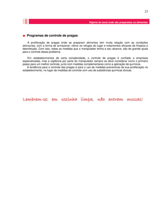 23
Programas de controle de pragas:
A proliferação de pragas onde se preparam alimentos tem muita relação com as condições
estruturais, com a forma de armazenar; retirar os refugos do lugar e tratamentos eficazes de limpeza e
desinfecção. Com isso, todas as medidas que o manipulador tenha a seu alcance, são de grande ajuda
para o controle desse problema.
Em estabelecimentos de certa complexidade, o controle de pragas é confiado a empresas
especializadas, mas a vigilância por parte do manipulador sempre se deve considerar como o primeiro
passo para um melhor controle, junto com medidas complementares como a aplicação de químicos.
A tendência para o controle das pragas é para o uso de medidas preventivas da sua proliferação no
estabelecimento, no lugar de medidas de controle com uso de substâncias químicas tóxicas.
LLLLLLLLeeeeeeeemmmmmmmmbbbbbbbbrrrrrrrreeeeeeeemmmmmmmm--------sssssssseeeeeeee:::::::: eeeeeeeemmmmmmmm ccccccccoooooooozzzzzzzziiiiiiiinnnnnnnnhhhhhhhhaaaaaaaa lllllllliiiiiiiimmmmmmmmppppppppaaaaaaaa,,,,,,,, nnnnnnnnããããããããoooooooo eeeeeeeennnnnnnnttttttttrrrrrrrraaaaaaaammmmmmmm mmmmmmmmoooooooossssssssccccccccaaaaaaaassssssss!!!!!!!!
Enxágüe final e uso desinfetantes químicos se necessário
Enxágüe final e uso desinfetantes químicos se necessário
Higiene do local onde são preparados os alimentos
 