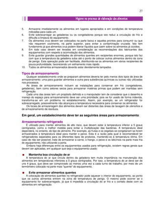 27
5. Armazene imediatamente os alimentos em lugares apropriados e em condições de temperatura
indicadas para cada um.
6. Evite sobrecarregar as geladeiras ou os congeladores porque isto reduz a circulação do frio e
dificulta a limpeza do equipamento.
7. Os alimentos crus devem ser colocados na parte baixa e aqueles prontos para consumir ou que
não requerem cozimento, na parte superior, para evitar a contaminação cruzada. Isto tem
fundamento já que alimentos crus podem liberar líquidos que caem sobre os alimentos já cozidos.
8. Em todo caso devem ser levadas em consideração as recomendações dos fabricantes dos
equipamentos com respeito a acomodação dos alimentos.
9. Evite guardar grandes quantidades de alimentos quentes em recipientes enormes, porque isto faz
com que a temperatura da geladeira suba até o ponto de colocar outros alimentos dentro da zona
de perigo. Esta operação pode ser facilitada, distribuindo-se os alimentos em vários recipientes de
pouca profundidade, favorecendo um esfriamento mais rápido.
10. Todos os alimentos armazenados deverão estar devidamente tampados.
Tipos de armazenamento
Qualquer estabelecimento onde se preparam alimentos deveria ter pelo menos dois tipos de área de
armazenamento: uma para guardar alimentos e outra para substâncias químicas ou outras não utilizadas
nos processos.
As áreas de armazenamento incluem as instalações para conservar em frio (congeladores,
geladeiras), bem como setores secos para armazenar matérias primas que podem ser mantidas sem
refrigeração.
Cada uma das áreas tem um propósito definido e o manipulador tem de considerar que o desenho e
manejo do espaço para armazenamento deve ser uma prioridade, pois se for usado de forma indevida,
transforma-se em um problema no estabelecimento. Assim, por exemplo, se um refrigerador for
sobrecarregado, possivelmente não alcançara a temperatura necessária para conservar os alimentos.
Os locais de armazenagem dos alimentos devem ser distantes das áreas de lavagem de utensílios e
de armazenamento de resíduos.
Em geral, um estabelecimento deve ter as seguintes áreas para armazenamento:
Armazenamento refrigerado
É utilizado para manter alimentos de alto risco, que devem estar à temperatura inferior a 5 graus
centígrados, como a melhor medida para evitar a multiplicação das bactérias. A temperatura ideal
dependerá, no entanto, do tipo de alimento. Por exemplo, as frutas e os vegetais se congelariam se forem
armazenados à temperatura ideal para manter o peixe. Esta é a razão pela qual é recomendável ter
refrigeradores separados para os diferentes tipos de produtos, mantendo-os à temperatura ótima. Em
caso de não ser possível, trate de armazenar a carne, o frango, o peixe e os laticínios na parte mais fria
do equipamento, não utilizando a porta.
Embora haja diferenças entre os equipamentos usados para refrigeração, existem regras gerais que
devem ser aplicadas, em qualquer que seja o equipamento usado:
Mantenha boa circulação de ar
A temperatura do ar que circula dentro da geladeira tem muita importância na manutenção dos
alimentos em temperaturas inferiores a 5 graus centígrados. Por isso, a temperatura do ar deve ser de
uns 4 graus, que deve ser comprovado ao menos uma vez a cada turno de trabalho, por meio de um
termômetro colocado na parte mais "quente" do equipamento.
Evite armazenar alimentos quentes
A colocação de alimentos quentes no refrigerador pode aquecer o interior do equipamento, ao ponto
que os outros alimentos entrem na zona de temperatura de perigo. O mesmo pode ocorrer se o
equipamento for sobrecarregado, já que é impedida a circulação do ar frio e o contato deste com os
alimentos em refrigeração.
 