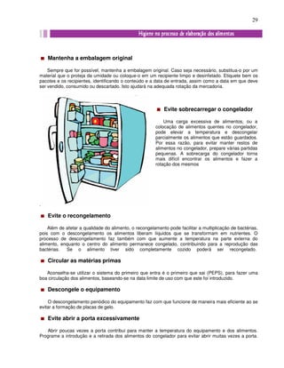 29
Mantenha a embalagem original
Sempre que for possível, mantenha a embalagem original. Caso seja necessário, substitua-o por um
material que o proteja da umidade ou coloque-o em um recipiente limpo e desinfetado. Etiquete bem os
pacotes e os recipientes, identificando o conteúdo e a data de entrada, assim como a data em que deve
ser vendido, consumido ou descartado. Isto ajudará na adequada rotação da mercadoria.
.
Evite o recongelamento
Além de afetar a qualidade do alimento, o recongelamento pode facilitar a multiplicação de bactérias,
pois com o descongelamento os alimentos liberam líquidos que se transformam em nutrientes. O
processo de descongelamento faz também com que aumente a temperatura na parte externa do
alimento, enquanto o centro do alimento permanece congelado, contribuindo para a reprodução das
bactérias. Se o alimento tiver sido completamente cozido poderá ser recongelado.
Circular as matérias primas
Aconselha-se utilizar o sistema do primeiro que entra é o primeiro que sai (PEPS), para fazer uma
boa circulação dos alimentos, baseando-se na data limite de uso com que este foi introduzido.
Descongele o equipamento
O descongelamento periódico do equipamento faz com que funcione de maneira mais eficiente ao se
evitar a formação de placas de gelo.
Evite abrir a porta excessivamente
Abrir poucas vezes a porta contribui para manter a temperatura do equipamento e dos alimentos.
Programe a introdução e a retirada dos alimentos do congelador para evitar abrir muitas vezes a porta.
Evite sobrecarregar o congelador
Uma carga excessiva de alimentos, ou a
colocação de alimentos quentes no congelador,
pode elevar a temperatura e descongelar
parcialmente os alimentos que estão guardados.
Por essa razão, para evitar manter restos de
alimentos no congelador, prepare várias partidas
pequenas. A sobrecarga do congelador torna
mais difícil encontrar os alimentos e fazer a
rotação dos mesmos
 