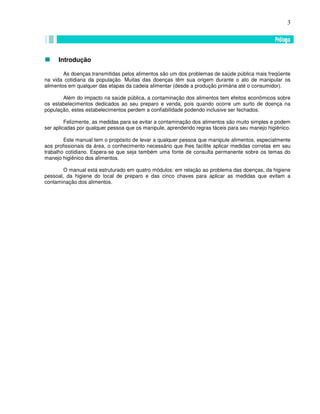 3
Introdução
As doenças transmitidas pelos alimentos são um dos problemas de saúde pública mais freqüente
na vida cotidiana da população. Muitas das doenças têm sua origem durante o ato de manipular os
alimentos em qualquer das etapas da cadeia alimentar (desde a produção primária até o consumidor).
Além do impacto na saúde pública, a contaminação dos alimentos tem efeitos econômicos sobre
os estabelecimentos dedicados ao seu preparo e venda, pois quando ocorre um surto de doença na
população, estes estabelecimentos perdem a confiabilidade podendo inclusive ser fechados.
Felizmente, as medidas para se evitar a contaminação dos alimentos são muito simples e podem
ser aplicadas por qualquer pessoa que os manipule, aprendendo regras fáceis para seu manejo higiênico.
Este manual tem o propósito de levar a qualquer pessoa que manipule alimentos, especialmente
aos profissionais da área, o conhecimento necessário que lhes facilite aplicar medidas corretas em seu
trabalho cotidiano. Espera-se que seja também uma fonte de consulta permanente sobre os temas do
manejo higiênico dos alimentos.
O manual está estruturado em quatro módulos: em relação ao problema das doenças, da higiene
pessoal, da higiene do local de preparo e das cinco chaves para aplicar as medidas que evitam a
contaminação dos alimentos.
 