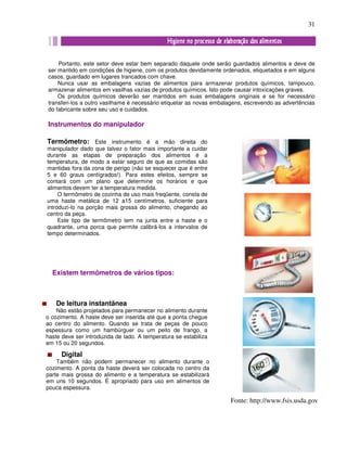 31
Portanto, este setor deve estar bem separado daquele onde serão guardados alimentos e deve de
ser mantido em condições de higiene, com os produtos devidamente ordenados, etiquetados e em alguns
casos, guardado em lugares trancados com chave.
Nunca usar as embalagens vazias de alimentos para armazenar produtos químicos, tampouco,
armazenar alimentos em vasilhas vazias de produtos químicos. Isto pode causar intoxicações graves.
Os produtos químicos deverão ser mantidos em suas embalagens originais e se for necessário
transferi-los a outro vasilhame é necessário etiquetar as novas embalagens, escrevendo as advertências
do fabricante sobre seu uso e cuidados.
Instrumentos do manipulador
Termômetro: Este instrumento é a mão direita do
manipulador dado que talvez o fator mais importante a cuidar
durante as etapas de preparação dos alimentos é a
temperatura, de modo a estar seguro de que as comidas são
mantidas fora da zona de perigo (não se esquecer que é entre
5 e 60 graus centígrados!). Para estes efeitos, sempre se
contará com um plano que determine os horários e que
alimentos devem ter a temperatura medida.
O termômetro de cozinha de uso mais freqüente, consta de
uma haste metálica de 12 a15 centímetros, suficiente para
introduzi-lo na porção mais grossa do alimento, chegando ao
centro da peça.
Este tipo de termômetro tem na junta entre a haste e o
quadrante, uma porca que permite calibrá-los a intervalos de
tempo determinados.
Existem termômetros de vários tipos:
De leitura instantânea
Não estão projetados para permanecer no alimento durante
o cozimento. A haste deve ser inserida até que a ponta chegue
ao centro do alimento. Quando se trata de peças de pouco
espessura como um hambúrguer ou um peito de frango, a
haste deve ser introduzida de lado. A temperatura se estabiliza
em 15 ou 20 segundos.
Digital
Também não podem permanecer no alimento durante o
cozimento. A ponta da haste deverá ser colocada no centro da
parte mais grossa do alimento e a temperatura se estabilizará
em uns 10 segundos. É apropriado para uso em alimentos de
pouca espessura.
Fonte: http://www.fsis.usda.gov
 