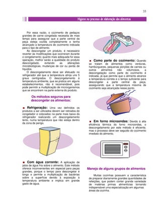 33
Por essa razão, o cozimento de pedaços
grandes de carne congelada necessita de mais
tempo para assegurar que a parte central da
peça esteja cozida completamente e tenha
alcançado a temperatura de cozimento indicada
para o tipo de alimento.
Ao descongelar um produto, é necessário
reverter às modificações que ocorreram durante
o congelamento; quanto mais adequada for essa
operação, melhor serão a qualidade do produto
descongelado, evitando as alterações
microbiológicas, mudanças de cor ou perda de
líquidos.
O descongelamento deve ser efetuado no
refrigerador até que a temperatura atinja uns 5
graus centígrados. O descongelamento à
temperatura ambiente, que se pratica em alguns
estabelecimentos, não é recomendável, pois
pode permitir a multiplicação de microrganismos
que se encontrem na parte externa do produto.
Os métodos seguros para
descongelar os alimentos:
Refrigeração: Uma vez definidos os
produtos a ser utilizados devem ser retirados do
congelador e colocados na parte mais baixa do
refrigerador realizando um descongelamento
lento, numa temperatura que não esteja dentro
da zona de perigo.
Com água corrente: A aplicação de
jatos de água fria sobre o alimento. Este método
oferece inconvenientes em especial para peças
grandes, porque o tempo para descongelar é
longo e permite a multiplicação de bactérias
sobre a superfície devido à exposição à
temperatura ambiente e implica em grande
gasto de água.
Como parte do cozimento: Quando
se tratam de alimentos como verduras,
hambúrgueres, pequenas porções de carnes ou
outros alimentos não volumosos, a
descongelação como parte do cozimento é
indicada, já que permite que o alimento alcance
a temperatura correta e o tempo suficiente para
descongelar a parte central da peça,
assegurando que a temperatura máxima de
cozimento seja alcançada nesse ponto.
Em forno microondas: Devido à alta
eficiência térmica do forno microondas, o
descongelamento por este método é eficiente,
mas o processo deve ser seguido do cozimento
imediato do alimento.
Manejo de alguns grupos de alimentos
Muitas cozinhas possuem a característica
de preparar diariamente grandes quantidades de
refeições, que podem conter grande variedade
de matérias primas alimentícias tornando
indispensável uma especialização em algumas
áreas da cozinha.
 