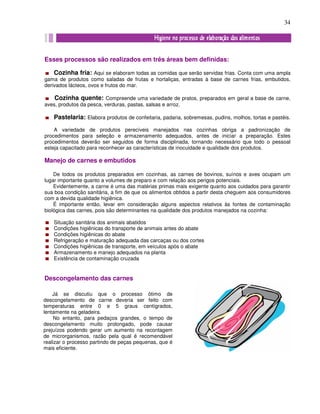 34
Esses processos são realizados em três áreas bem definidas:
Cozinha fria: Aqui se elaboram todas as comidas que serão servidas frias. Conta com uma ampla
gama de produtos como saladas de frutas e hortaliças, entradas à base de carnes frias, embutidos,
derivados lácteos, ovos e frutos do mar.
Cozinha quente: Compreende uma variedade de pratos, preparados em geral a base de carne,
aves, produtos da pesca, verduras, pastas, salsas e arroz.
Pastelaria: Elabora produtos de confeitaria, padaria, sobremesas, pudins, molhos, tortas e pastéis.
A variedade de produtos perecíveis manejados nas cozinhas obriga a padronização de
procedimentos para seleção e armazenamento adequados, antes de iniciar a preparação. Estes
procedimentos deverão ser seguidos de forma disciplinada, tornando necessário que todo o pessoal
esteja capacitado para reconhecer as características de inocuidade e qualidade dos produtos.
Manejo de carnes e embutidos
De todos os produtos preparados em cozinhas, as carnes de bovinos, suínos e aves ocupam um
lugar importante quanto a volumes de preparo e com relação aos perigos potenciais.
Evidentemente, a carne é uma das matérias primas mais exigente quanto aos cuidados para garantir
sua boa condição sanitária, a fim de que os alimentos obtidos a partir desta cheguem aos consumidores
com a devida qualidade higiênica.
É importante então, levar em consideração alguns aspectos relativos às fontes de contaminação
biológica das carnes, pois são determinantes na qualidade dos produtos manejados na cozinha:
Situação sanitária dos animais abatidos
Condições higiênicas do transporte de animais antes do abate
Condições higiênicas do abate
Refrigeração e maturação adequada das carcaças ou dos cortes
Condições higiênicas de transporte, em veículos após o abate
Armazenamento e manejo adequados na planta
Existência de contaminação cruzada
Descongelamento das carnes
Já se discutiu que o processo ótimo de
descongelamento de carne deveria ser feito com
temperaturas entre 0 e 5 graus centígrados,
lentamente na geladeira.
No entanto, para pedaços grandes, o tempo de
descongelamento muito prolongado, pode causar
prejuízos podendo gerar um aumento na recontagem
de microrganismos, razão pela qual é recomendável
realizar o processo partindo de peças pequenas, que é
mais eficiente.
 