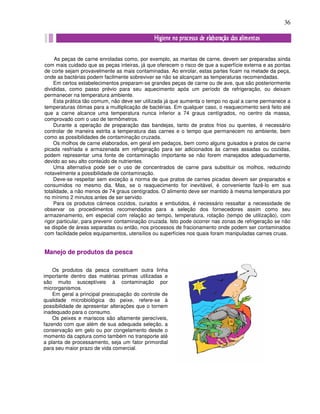 36
As peças de carne enroladas como, por exemplo, as mantas de carne, devem ser preparadas ainda
com mais cuidado que as peças inteiras, já que oferecem o risco de que a superfície externa e as pontas
de corte sejam provavelmente as mais contaminadas. Ao enrolar, estas partes ficam na metade da peça,
onde as bactérias podem facilmente sobreviver se não se alcançam as temperaturas recomendadas.
Em certos estabelecimentos preparam-se grandes peças de carne ou de ave, que são posteriormente
divididas, como passo prévio para seu aquecimento após um período de refrigeração, ou deixam
permanecer na temperatura ambiente.
Esta prática tão comum, não deve ser utilizada já que aumenta o tempo no qual a carne permanece a
temperaturas ótimas para a multiplicação de bactérias. Em qualquer caso, o reaquecimento será feito até
que a carne alcance uma temperatura nunca inferior a 74 graus centígrados, no centro da massa,
comprovado com o uso de termômetros.
Durante a operação de preparação das bandejas, tanto de pratos frios ou quentes, é necessário
controlar de maneira estrita a temperatura das carnes e o tempo que permanecem no ambiente, bem
como as possibilidades de contaminação cruzada.
Os molhos de carne elaborados, em geral em pedaços, bem como alguns guisados e pratos de carne
picada resfriada e armazenada em refrigeração para ser adicionados às carnes assadas ou cozidas,
podem representar uma fonte de contaminação importante se não forem manejados adequadamente,
devido ao seu alto conteúdo de nutrientes.
Uma alternativa pode ser o uso de concentrados de carne para substituir os molhos, reduzindo
notavelmente a possibilidade de contaminação.
Deve-se respeitar sem exceção a norma de que pratos de carnes picadas devem ser preparados e
consumidos no mesmo dia. Mas, se o reaquecimento for inevitável, é conveniente fazê-lo em sua
totalidade, a não menos de 74 graus centígrados. O alimento deve ser mantido à mesma temperatura por
no mínimo 2 minutos antes de ser servido.
Para os produtos cárneos cozidos, curados e embutidos, é necessário ressaltar a necessidade de
observar os procedimentos recomendados para a seleção dos fornecedores assim como seu
armazenamento, em especial com relação ao tempo, temperatura, rotação (tempo de utilização), com
rigor particular, para prevenir contaminação cruzada. Isto pode ocorrer nas zonas de refrigeração se não
se dispõe de áreas separadas ou então, nos processos de fracionamento onde podem ser contaminados
com facilidade pelos equipamentos, utensílios ou superfícies nos quais foram manipuladas carnes cruas.
Manejo de produtos da pesca
Os produtos da pesca constituem outra linha
importante dentro das matérias primas utilizadas e
são muito susceptíveis à contaminação por
microrganismos.
Em geral a principal preocupação do controle de
qualidade microbiológica do peixe, refere-se à
possibilidade de apresentar alterações que o tornem
inadequado para o consumo.
Os peixes e mariscos são altamente perecíveis,
fazendo com que além de sua adequada seleção, a
conservação em gelo ou por congelamento desde o
momento da captura como também no transporte até
a planta de processamento, seja um fator primordial
para seu maior prazo de vida comercial.
 