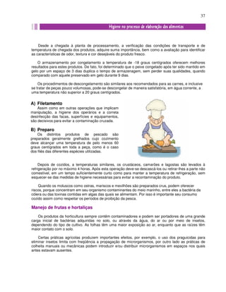 37
Desde a chegada à planta de processamento, a verificação das condições de transporte e de
temperatura de chegada dos produtos, adquire suma importância, bem como a avaliação para identificar
as características de odor, textura e cor desejáveis do produto fresco.
O armazenamento por congelamento a temperatura de -18 graus centígrados oferecem melhores
resultados para estes produtos. De fato, foi determinado que o peixe congelado após ter sido mantido em
gelo por um espaço de 3 dias duplica o tempo de armazenagem, sem perder suas qualidades, quando
comparado com aquele preservado em gelo durante 9 dias.
Os procedimentos de descongelamento são similares aos recomendados para as carnes, e inclusive
se tratar de peças pouco volumosas, pode-se descongelar de maneira satisfatória, em água corrente, a
uma temperatura não superior a 20 graus centígrados.
Depois de cozidos, a temperaturas similares, os crustáceos, camarões e lagostas são levados à
refrigeração por no máximo 4 horas. Após esta operação deve-se descascá-los ou retirar-lhes a parte não
comestível, em um tempo suficientemente curto como para manter a temperatura de refrigeração, sem
esquecer-se das medidas de higiene necessárias para evitar a recontaminação do produto.
Quando os moluscos como ostras, mariscos e mexilhões são preparados crus, podem oferecer
riscos, porque concentram em seu organismo contaminantes do meio marinho, entre eles a bactéria da
cólera ou das toxinas contidas em algas das quais se alimentam. Por isso é importante seu consumo
cozido assim como respeitar os períodos de proibição da pesca.
Manejo de frutas e hortaliças
Os produtos da horticultura sempre contêm contaminadores e podem ser portadores de uma grande
carga inicial de bactérias adquiridas no solo, ou através da água, do ar ou por meio de insetos,
dependendo do tipo de cultivo. As folhas têm uma maior exposição ao ar, enquanto que as raízes têm
maior contato com o solo.
Certas práticas agrícolas produzem importantes efeitos, por exemplo, o uso dos praguicidas para
eliminar insetos limita com freqüência a propagação de microrganismos, por outro lado as práticas de
colheita manuais ou mecânicas podem introduzir e/ou distribuir microrganismos em espaços nos quais
antes estavam ausentes.
A) Filetamento
Assim como em outras operações que implicam
manipulação, a higiene dos operários e a correta
desinfecção das facas, superfícies e equipamentos,
são decisivos para evitar a contaminação cruzada.
B) Preparo
Os distintos produtos de pescado são
preparados geralmente grelhados cujo cozimento
deve alcançar uma temperatura de pelo menos 60
graus centígrados em toda a peça, como é o caso
dos filés das diferentes espécies utilizadas.
 