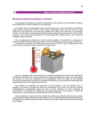 39
Manejo de produtos de pastelaria e confeitaria
A preparação de produtos que contenham ingredientes muito sensíveis à contaminação microbiana,
torna necessário ter maiores cuidados em sua elaboração.
Na verdade, além das preparações à base de farinha para o pão e para os produtos de pastelaria,
estão aqueles produtos que contêm carnes moídas: empanadas, tortas, tortas de carne e outros
produtos, os quais requerem um manejo muito cuidadoso da matéria prima para evitar a contaminação
cruzada. Por outro lado, os produtos de sobremesa incluem ingredientes sensíveis como: creme de leite,
maionese, ovos e frutas cujo pré-requisito é uma boa eleição das matérias primas e seu manejo em
condições estritas de higiene.
Para a preparação de produtos com carnes moídas (picadas), é necessário ter a precaução de
utilizar as melhores matérias primas disponíveis e levar em consideração que sua duração é muito curta.
Os tempos de cozimento, sua conservação em quente ou frio e se for o caso, o reaquecimento antes
de servi-los, são os pontos críticos a controlar com especial rigor.
Como já o havíamos visto, nas sobremesas se incorporam ingredientes que além de ser adquirido de
provedores reconhecidos, seu manejo exige extremo cuidado principalmente no que a sua conservação;
por exemplo, os ovos crus empregados em sua preparação, devem ser objeto de uma lavagem
minuciosa com água potável misturada com qualquer desinfetante, pois são fontes de contaminação pela
bactéria Salmonela, muito freqüente neste alimento.
Nos trabalhos de preparação de sobremesas é muito freqüente o uso de utensílios como os
aparelhos como sacos e bocais para adornar as preparações com cremes. Se não forem lavados
cuidadosamente e desinfetadas depois de todos os usos, significam um risco importante de
contaminação. A manutenção em refrigeração dos produtos desta área inclui, portanto o controle da
temperatura e o tempo de permanência como pontos críticos de interesse.
Alguns enlatados, em especial de fruta, também são usados para produção de sobremesas e, devido
a seu processo de elaboração industrial são de baixo risco; em compensação algumas frutas frescas que
são usadas como adornos, possuem maiores risco de contaminação, razão pela qual devem ser lavadas
e desinfetadas.
 