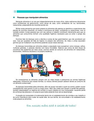 4
Pessoas que manipulam alimentos
Manipular alimentos é um ato que independentemente de nosso ofício, todos realizamos diariamente
como profissionais da gastronomia, como donas de casa, como vendedores de rua, lanchonetes,
restaurantes, preparadores de merenda escolar etc.
Muitas vezes pensamos que quem prepara os alimentos são apenas os operários e supervisores das
plantas de cozinhas industriais, os chefes e cozinheiros de hotéis, confeitarias ou restaurantes, mas na
verdade existem muitas pessoas que com seu esforço e trabalho contribuem diariamente para que os
alimentos que consumimos tenham uma qualidade higiênica necessária para se evitar o perigo das
doenças.
Ouvimos falar de doenças como a diarréia e outras de tipo gastrintestinal, que não acontecem por
azar, mas por questões de falta de higiene no preparo dos alimentos. As mãos e unhas escondem
germes que se multiplicam nos alimentos podendo causar essas doenças.
As doenças transmitidas por alimentos afetam a população mais susceptível, como crianças, velhos,
mulheres grávidas, e pessoas doentes com baixa imunidade. Sabe-se que cerca de dois terços da
ocorrência das epidemias por essa causa, ocorrem devido ao consumo de alimentos em restaurantes,
lanchonetes, refeitórios escolares e na própria residência.
Se manipularmos os alimentos sempre com as mãos limpas e praticarmos as normas higiênicas
adequadas, evitaremos que nossas famílias, ou nossos clientes possam adoecer devido ao consumo de
um alimento contaminado.
As doenças transmitidas pelos alimentos, além de causar mal estar a quem as contrai, podem causar
conseqüências mais graves a curto ou longo prazo. Além dos males que causam à saúde das pessoas,
também desprestigiam os negócios de comida e a quem trabalha em sua manipulação, causando perda
de confiança das pessoas e um prejuízo para todos podendo levar até ao desemprego.
A atuação do manipulador é fundamental dentro de um estabelecimento de comidas e seu trabalho é
de suma importância para cuidar da saúde dele, da sua família, da comunidade e do estabelecimento
onde prepara os alimentos.
EEEEEEEEmmmmmmmm nnnnnnnnoooooooossssssssssssssssaaaaaaaassssssss mmmmmmmmããããããããoooooooossssssss eeeeeeeessssssssttttttttáááááááá aaaaaaaa ssssssssaaaaaaaaúúúúúúúúddddddddeeeeeeee ddddddddeeeeeeee ttttttttooooooooddddddddoooooooossssssss!!!!!!!!
 