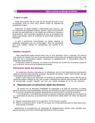 40
Saladas e temperos
Estas preparações quase sempre levam ovos ou seus derivados, como a maionese. Em nenhum
caso, devem ser usados ovos crus, já que este pode estar contaminado com a bactéria Salmonela, razão
pela qual não é recomendável preparar maioneses no estabelecimento. É recomendável utilizar as
preparadas industrialmente.
É importante manter os temperos, os cremes e os alimentos que contêm ovo ou produtos a base de
ovo, ou de leite, fora da zona de temperaturas de perigo.
Esfriamento rápido dos alimentos
Os recipientes profundos, colocados em um refrigerador, são um meio inaceitável para o esfriamento
rápido de alimentos potencialmente perigosos. Recipientes de plástico, mesmo rasos também não são
recomendáveis para esfriamento rápido.
Existem outros fatores que influenciam na eficiência do esfriamento rápido, como o fato de que os
recipientes estejam cobertos ou não, pois ao estar completamente cobertos (para proteger os alimentos
da contaminação cruzada) impedem que haja uma melhor circulação do ar frio nos alimentos.
Requisitos para um esfriamento rápido dos alimentos
De acordo com as diferentes modalidades de preparação e os tipos de cozimento, na prática
podemos encontrar duas possibilidades: alimentos que alcançam ao final do cozimento temperaturas de
75 °C ou mais e alimentos que alcançam temperaturas em torno dos 63º C, ao final do cozimento.
A fim de garantir a inocuidade dos alimentos ao prevenir a possível reprodução de microrganismos
ou a germinação de esporos, os procedimentos de esfriamento rápido devem ser feitos nas seguintes
etapas:
A) Reduzir a temperatura de 60 °C ou mais até 21 °C em 2 horas ou menos.
B) Reduzir a temperatura de 21 °C até 5°C ou menos, em 2 horas adicionais para um total máximo de 4
horas de todo o processo.
Naturalmente os procedimentos de elaboração do estabelecimento deverão estar ajustados para
garantir que esta norma seja cumprida rigorosamente em todos os casos.
A água e o gelo
Estes dois produtos são de muito uso nos serviços de bufê e como
foi explicado, tanto um como outro, devem cumprir os requisitos de
potabilidade da água.
Atualmente, as águas tratadas e engarrafadas para consumo, são
uma alternativa de qualidade confiável, quando a água de fornecimento
da rede não está disponível ou não dispõe dos controles em tanques e
encanamentos. Será necessário assegurar-se que os provedores das
águas engarrafadas, sejam as empresas de reconhecida qualidade na
localidade.
O gelo é geralmente comercializado em bolsas plásticas ou
recipientes adequados para sua armazenagem. Deve ser manipulado
com muito cuidado, levando em consideração que também é um
alimento.
 