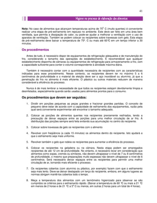 41
Nota: No caso de alimentos que alcançam temperaturas acima de 75
0.
C (muito quentes) é conveniente
realizar uma etapa de pré-esfriamento em repouso no ambiente. Este deve ser feito em uma área bem
ventilada, que permita a dissipação do calor, ou pode-se ajudar a melhorar a ventilação com o uso de
aparatos de ventilação. Também se podem colocar os recipientes sobre travessas com gelo. Esta etapa
de pré-resfriamento deve baixar a temperatura de 75º. C ou mais até 60°C em um tempo inferior a 30
minutos.
Os procedimentos
Antes de tudo, é necessário dispor de equipamentos de refrigeração adequados e de manutenção do
frio, considerando o tamanho das operações do estabelecimento. É recomendável que qualquer
estabelecimento disponha de câmaras ou equipamentos de refrigeração para armazenamento a frio, com
a capacidade suficiente para conter o volume correspondente à atividade máxima diária.
Também é necessário contar com a quantidade necessária de recipientes com as características
indicadas para esse procedimento. Nesse contexto, os recipientes devem ter no máximo 5 a 6
centímetros de profundidade e o material de eleição deve ser o aço inoxidável ou alumínio, já que a
penetração do frio no alimento é mais eficiente. O plástico ou outros materiais reduzem de maneira
considerável a eficiência do processo.
Nunca é de mais lembrar a necessidade de que todos os recipientes estejam devidamente limpos e
desinfetados, especialmente quando serão usados para alimentos prontos para o consumo.
Os procedimentos que devem ser seguidos:
1. Dividir em porções pequenas as peças grandes e fracionar grandes partidas. O conceito de
pequeno deve estar de acordo com a capacidade de esfriamento dos equipamentos, razão pela
qual será conveniente experimentar até encontrar o tamanho adequado.
2. Colocar as porções de alimentos quentes nos recipientes previamente resfriados, tendo a
precaução de deixar espaços entre as porções para uma melhor circulação de ar frio. A
distribuição das porções sempre será feita evitando sua acumulação no centro do recipiente.
3. Colocar sobre travessas de gelo os recipientes com o alimento
4. Revolver com freqüência (a cada 15 minutos) os alimentos dentro do recipiente. Isto ajudará a
que o esfriamento seja mais uniforme.
5. Revolver também o gelo que rodeia os recipientes para aumentar a eficiência do processo.
6. Colocar os recipientes na geladeira ou na câmara. Nesta etapa podem ser empregados
recipientes de até 12 cm de profundidade. No entanto, é necessário levar em consideração que
alimentos como sopas, cremes ou similares, não devem ultrapassar o nível de 7 ou 8 centímetros
de profundidade, o mesmo que preparações muito espessas não devem ultrapassar o nível de 6
centímetros. Será necessário deixar espaços entre os recipientes para permitir uma melhor
circulação de ar, tornando mais eficiente o processo.
7. Os recipientes cobertos (com alumínio ou plástico, por exemplo) fazem com que o esfriamento
seja mais lento. Deve-se deixar destapado um terço do recipiente, embora, em alguns lugares as
normas obrigam mantê-los cobertos todo o tempo.
8. Meça a temperatura dos alimentos com um termômetro higienizado para observar se são
cumpridos os critérios para o esfriamento rápido. (Baixar a temperatura de 60 °C ou mais a 21 °C
em menos de 2 horas e de 21 °C a 5
a
C ou menos, em outras 2 horas para um total de 4 horas).
 