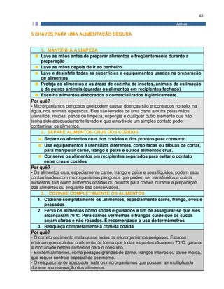 48
55 CCHHAAVVEESS PPAARRAA UUMMAA AALLIIMMEENNTTAAÇÇÃÃOO SSEEGGUURRAA
1. MANTENHA A LIMPEZA
Lave as mãos antes de preparar alimentos e freqüentemente durante a
preparação
Lave as mãos depois de ir ao banheiro
Lave e desinfete todas as superfícies e equipamentos usados na preparação
de alimentos
Proteja os alimentos e as áreas de cozinha de insetos, animais de estimação
e de outros animais (guardar os alimentos em recipientes fechado)
Escolha alimentos elaborados e comercializados higienicamente.
Por quê?
- Microrganismos perigosos que podem causar doenças são encontrados no solo, na
água, nos animais e pessoas. Eles são levados de uma parte a outra pelas mãos,
utensílios, roupas, panos de limpeza, esponjas e qualquer outro elemento que não
tenha sido adequadamente lavado e que através de um simples contato pode
contaminar os alimentos.
2. SEPARE ALIMENTOS CRUS DOS COZIDOS
Separe os alimentos crus dos cozidos e dos prontos para consumo.
Use equipamentos e utensílios diferentes, como facas ou tábuas de cortar,
para manipular carne, frango e peixe e outros alimentos crus.
Conserve os alimentos em recipientes separados para evitar o contato
entre crus e cozidos
Por quê?
- Os alimentos crus, especialmente carne, frango e peixe e seus líquidos, podem estar
contaminados com microrganismos perigosos que podem ser transferidos a outros
alimentos, tais como alimentos cozidos ou prontos para comer, durante a preparação
dos alimentos ou enquanto são conservados.
3. COZINHE COMPLETAMENTE OS ALIMENTOS
1. Cozinhe completamente os .alimentos, especialmente carne, frango, ovos e
pescados
2. Ferva os alimentos como sopas e guisados a fim de assegurar-se que eles
alcançaram 70°C. Para carnes vermelhas e frangos cuide que os sucos
sejam claros e não rosados. É recomendado o uso de termômetros
3. Reaqueça completamente a comida cozida
Por quê?
- O correto cozimento mata quase todos os microrganismos perigosos. Estudos
ensinam que cozinhar o alimento de forma que todas as partes alcancem 70°C, garante
a inocuidade destes alimentos para o consumo.
- Existem alimentos, como pedaços grandes de carne, frangos inteiros ou carne moída,
que requer controle especial de cozimento.
- O reaquecimento adequado mata os microrganismos que possam ter multiplicado
durante a conservação dos alimentos.
 