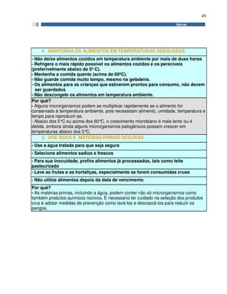 49
4. MANTENHA OS ALIMENTOS EM TEMPERATURAS ADEQUADAS
- Não deixe alimentos cozidos em temperatura ambiente por mais de duas horas
- Refrigere o mais rápido possível os alimentos cozidos e os perecíveis
(preferivelmente abaixo de 5º C).
- Mantenha a comida quente (acima de 60ºC).
- Não guarde comida muito tempo, mesmo na geladeira.
- Os alimentos para as crianças que estiverem prontos para consumo, não devem
ser guardados
- Não descongele os alimentos em temperatura ambiente.
Por quê?
- Alguns microrganismos podem se multiplicar rapidamente se o alimento for
conservado à temperatura ambiente, pois necessitam alimento, umidade, temperatura e
tempo para reproduzir-se.
- Abaixo dos 5°C ou acima dos 60°C, o crescimento microbiano é mais lento ou é
detida, embora ainda alguns microrganismos patogênicos possam crescer em
temperaturas abaixo dos 5°C.
5. USE ÁGUA E MATÉRIAS-PRIMAS SEGURAS
- Use a água tratada para que seja segura
- Selecione alimentos sadios e frescos
- Para sua inocuidade, prefira alimentos já processados, tais como leite
pasteurizado
- Lave as frutas e as hortaliças, especialmente se forem consumidas cruas
- Não utilize alimentos depois da data de vencimento
Por quê?
- As matérias primas, incluindo a água, podem conter não só microrganismos como
também produtos químicos nocivos. É necessário ter cuidado na seleção dos produtos
crus e adotar medidas de prevenção como lavá-los e descascá-los para reduzir os
perigos.
 