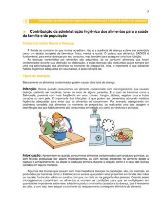 5
Contribuição da administração higiênica dos alimentos para a saúde
da família e da população
Conceitos sobre Saúde e Doença
A Saúde ao contrário do que muitos acreditam, não é a ausência de doença e deve ser entendida
como um estado completo de bem-estar físico, mental e social. O acesso aos alimentos SADIOS é
fundamental, para evitar doenças por seu consumo, mas também para assegurar uma boa nutrição.
As doenças transmitidas por alimentos são adquiridas, ao se consumir alimentos que foram
contaminados durante sua obtenção ou elaboração, e estas doenças são produzidas quase sempre por
uma má administração dos alimentos no momento de prepará-los, mas, o importante é que adotando
hábitos higiênicos adequados em seu manejo, é possível evitá-las.
Tipos de doenças
Basicamente os alimentos contaminados podem causar dois tipos de doença:
Infecção: Ocorre quando consumimos um alimento contaminado com microrganismos que causam
doença, podendo ser bactérias, larvas ou ovos de alguns parasitas. É o caso de bactérias como a
Salmonela, presente com mais freqüência em ovos, carnes, frangos, lácteos, vegetais crus e frutas
cortadas ou sem pele. O importante das infecções, é que podem ser prevenidas adotando medidas
higiênicas adequadas para evitar que os alimentos se contaminem. Por exemplo, assegurando um
cozimento completa dos alimentos no momento de prepará-los, ou realizando uma boa lavagem e
desinfecção dos que habitualmente são consumidos em estado cru como as verduras e as frutas.
Intoxicação: Apresentam-se quando consumimos alimentos contaminados com produtos químicos, ou
com toxinas produzidas por alguns microrganismos, ou com toxinas presentes no alimento desde a
captura e armazenamento, ou desde a produção primária durante a criação, como é o caso das toxinas
contidas em alguns mariscos.
Algumas das toxinas que causam com mais freqüência doenças na população, são, por exemplo, as
produzidas por bactérias como o Estafilococcus aureus, que podem estar presentes em feridas das mãos
ou na pele, furúnculos, olhos ou ouvidos com pus, no nariz ou na garganta das pessoas. Quando esses
microrganismos contaminam os alimentos e ocorrem as condições para que se multipliquem em
quantidades importantes sobre este, a bactéria produz uma toxina causadora da doença, que é resistente
ao calor, e com isso, nem sequer o cozimento ou reaquecimento conseguem eliminá-la do alimento.
Contribuição da administração higiênica dos alimentos para a saúde da família e da população
 