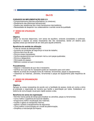 50
Os 5 S
CUIDADOS NA IMPLEMENTAÇÃO DOS 5 S
• Comprometimento total dos proprietários (ou diretores);
• Nivelamento das diferenças educacionais;
• Quebra das resistências dos níveis hierárquicos intermediários;
• Necessidade de despertar nos colaboradores o sentido social da qualidade.
1º SENSO DE UTILIZAÇÃO
SEIRI
Objetivo
Utilizar os recursos disponíveis, com senso de equilíbrio, evitando ociosidades e carências.
Organizar e separar as coisas necessárias das não necessárias, dando um destino para
aquelas coisas que deixaram de ser úteis para aquele ambiente.
Benefícios do sentido de utilização
• Trata as causas da desorganização;
• Aumenta as condições de segurança no local de trabalho;
• Elimina itens fora de uso;
• Elimina coisas imprestáveis;
• Verifica equipamentos que funcionam mal ou com peças quebradas;
• Elimina o desperdício;
• Otimização do espaço;
• Melhora o acesso ao que é necessário.
Procedimentos
• Separar o necessário do que não é necessário;
• Verificar se o que não for necessário pode ser necessário para outro setor;
• Manter as áreas de circulação livres de materiais, ferramentas, peças ou equipamentos;
• Classificar os materiais, utensílios, ferramentas e peças de equipamento pela freqüência de
uso.
2º SENSO DE ORGANIZAÇÃO
SEITON
Objetivo
Agrupar as coisas necessárias de acordo com a facilidade de acesso, tendo em conta a rotina
já praticada e organizada de maneira que facilite a assimilação por todos. Estabelecer um
sistema de comunicação visual para rápido acesso a elas.
Benefícios do senso de organização
• Permite menos perda de tempo para localizar os utensílios, peças ou ferramentas;
• Torna melhor a aparência do local de trabalho;
• Proporciona melhor visualização dos materiais;
• Facilita e agiliza os transportes internos;
• Agiliza o acesso a equipamentos de segurança;
• Torna melhor a comunicação em virtude da padronização;
• Simplifica a manutenção da limpeza.
 