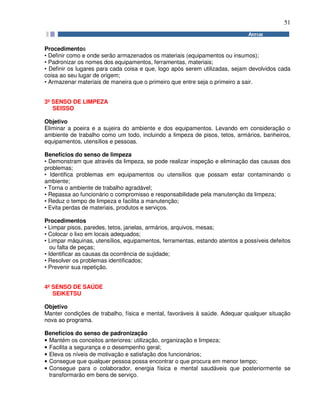 51
Procedimentos
• Definir como e onde serão armazenados os materiais (equipamentos ou insumos);
• Padronizar os nomes dos equipamentos, ferramentas, materiais;
• Definir os lugares para cada coisa e que, logo após serem utilizadas, sejam devolvidos cada
coisa ao seu lugar de origem;
• Armazenar materiais de maneira que o primeiro que entre seja o primeiro a sair.
3º SENSO DE LIMPEZA
SEISSO
Objetivo
Eliminar a poeira e a sujeira do ambiente e dos equipamentos. Levando em consideração o
ambiente de trabalho como um todo, incluindo a limpeza de pisos, tetos, armários, banheiros,
equipamentos, utensílios e pessoas.
Benefícios do senso de limpeza
• Demonstram que através da limpeza, se pode realizar inspeção e eliminação das causas dos
problemas;
• Identifica problemas em equipamentos ou utensílios que possam estar contaminando o
ambiente;
• Torna o ambiente de trabalho agradável;
• Repassa ao funcionário o compromisso e responsabilidade pela manutenção da limpeza;
• Reduz o tempo de limpeza e facilita a manutenção;
• Evita perdas de materiais, produtos e serviços.
Procedimentos
• Limpar pisos, paredes, tetos, janelas, armários, arquivos, mesas;
• Colocar o lixo em locais adequados;
• Limpar máquinas, utensílios, equipamentos, ferramentas, estando atentos a possíveis defeitos
ou falta de peças;
• Identificar as causas da ocorrência de sujidade;
• Resolver os problemas identificados;
• Prevenir sua repetição.
4º SENSO DE SAÚDE
SEIKETSU
Objetivo
Manter condições de trabalho, física e mental, favoráveis à saúde. Adequar qualquer situação
nova ao programa.
Benefícios do senso de padronização
• Mantém os conceitos anteriores: utilização, organização e limpeza;
• Facilita a segurança e o desempenho geral;
• Eleva os níveis de motivação e satisfação dos funcionários;
• Consegue que qualquer pessoa possa encontrar o que procura em menor tempo;
• Consegue para o colaborador, energia física e mental saudáveis que posteriormente se
transformarão em bens de serviço.
 
