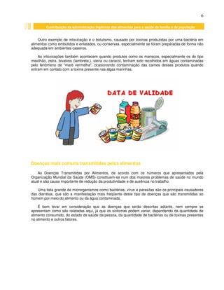 6
Contribuição da administração higiênica dos alimentos para a saúde da família e da população
Outro exemplo de intoxicação é o botulismo, causado por toxinas produzidas por uma bactéria em
alimentos como embutidos e enlatados, ou conservas, especialmente se foram preparadas de forma não
adequada em ambientes caseiros.
As intoxicações também acontecem quando produtos como os mariscos, especialmente os do tipo
mexilhão, ostra, bivalvos (lambreta,), vieira ou caracol, tenham sido recolhidos em águas contaminadas
pelo fenômeno de "maré vermelha", ocasionando contaminação das carnes desses produtos quando
entram em contato com a toxina presente nas algas marinhas.
Doenças mais comuns transmitidas pelos alimentos
As Doenças Transmitidas por Alimentos, de acordo com os números que apresentados pela
Organização Mundial da Saúde (OMS) constituem-se num dos maiores problemas de saúde no mundo
atual e são causa importante de redução da produtividade e de ausência no trabalho.
Uma lista grande de microrganismos como bactérias, vírus e parasitas são os principais causadores
das diarréias, que são a manifestação mais freqüente deste tipo de doenças que são transmitidas ao
homem por meio do alimento ou da água contaminada.
É bom levar em consideração que as doenças que serão descritas adiante, nem sempre se
apresentam como são relatadas aqui, já que os sintomas podem variar, dependendo da quantidade de
alimento consumido, do estado de saúde da pessoa, da quantidade de bactérias ou de toxinas presentes
no alimento e outros fatores.
 