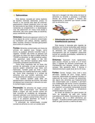 7
Salmonelose
Esta doença, causada por várias espécies
da bactéria chamada Salmonela, produz no
homem e nos animais dois tipos de sintomas:
gastrenterite e febres intestinais como no caso
da Salmonela do tipo tifóide. As Salmonelas são
resistentes ao congelamento e à desidratação,
mas não sobrevivem em meios muito ácidos e
felizmente, são como quase todas as bactérias,
pouco resistentes ao calor.
Sintomas: Geralmente aparecem entre 6 a 72
horas depois de comer o alimento contaminado,
se manifestam com cólicas, diarréia, calafrios,
febre, náuseas, vômitos e mal estar geral podem
durar entre um a sete dias.
Fontes: Alimentos contaminados com fezes de
animais, em especial ovos, frangos, carne
bovina ou qualquer alimento incluindo frutas e
vegetais. Também são fontes as pessoas que
não lavam as mãos com água e sabão antes de
TOCAR os alimentos, ou são portadores sadios:
eles aparentam estar sadios e não têm
sintomas, mas eliminam bactérias pelas fezes
(chamados portadores assintomáticos).
Outra fonte importante são as fezes dos
animais de estimação, já que as pessoas ao
tocá-los podem contaminar suas mãos com
Salmonela. Também pode ser fonte a água
contaminada com matéria fecal de aves, insetos,
etc. Outra fonte importante é o contato de
alimentos crus que contêm salmonela com
outros alimentos em estado cru ou já cozidos.
Esta bactéria também pode estar em
equipamentos e utensílios da cozinha, nas mãos
do pessoal que contaminam o alimento ao tocá-
lo (contaminação cruzada).
Prevenção: Os alimentos de origem animal
podem estar contaminados com Salmonela
desde a origem, por isso convém manter em
todo momento as condições de refrigeração,
devendo submeter a um cozimento completo os
ovos, carnes, frangos e outras fontes, bem como
lavar e se possível desinfetar as frutas e
vegetais que se consumidos crus.
A prevenção da contaminação cruzada
(contato do alimento cru com um cozido) será
feita com a lavagem de mãos antes de tocar os
alimentos ou durante o processo, e também
através da correta lavagem e limpeza dos
equipamentos e utensílios que tiveram contato
com os alimentos crus.
Intoxicação por toxina de
Estafilococos (aureus)
Esta doença é originada pela ingestão de
alimentos com toxinas produzidas pela bactéria
Estafilococcus aureus, que é produzida quando
os alimentos são contaminados com este
microrganismo que se multiplicam produzindo
toxinas em grandes quantidades, resistentes ao
calor e ao aquecimento.
Sintomas: Aparecem muito rapidamente,
após poucos minutos ou horas (2 a 6 horas)
após a ingestão do alimento contaminado, se
manifestando com náuseas, vômitos, cólicas e
cansaço. Não apresenta febre. A doença é
relativamente leve e pode durar de 6 a 24 horas.
Fontes: Carnes, frangos, ovos, Leite e seus
derivados, saladas de atum, frango, batata,
macarrão, sobremesas em especial recheios ou
coberturas de creme, recheios de sanduíches,
são alguns dos alimentos que freqüentemente
são contaminados com a bactéria e permitem
sua multiplicação até formar a toxina causadora
da doença. Também são de risco os alimentos
que requerem uma grande manipulação durante
o preparo e são mantidos a temperatura
ambiente depois de prontos.
As fontes da bactéria em geral provêm do
nariz, da garganta, da pele com feridas
supuradas ou do cabelo. Sua presença é normal
em pessoas sãs e é difícil eliminá-los por
lavagem. A bactéria também pode contaminar a
úbere do gado (durante a ordenha do leite).
Contribuição da administração higiênica dos alimentos para a saúde da família e da população
 