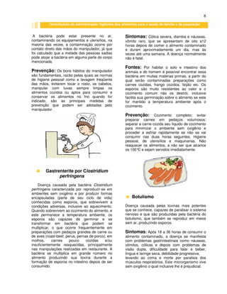 8
A bactéria pode estar presente no ar,
contaminando os equipamentos e utensílios, na
maioria das vezes, a contaminação ocorre por
contato direto das mãos do manipulador, já que
foi calculado que a metade das pessoas sadias
pode alojar a bactéria em alguma parte do corpo
mencionada.
Prevenção: Os bons hábitos do manipulador
são fundamentais, razão pelas quais as normas
de higiene pessoal como a lavagem freqüente
das mãos, evitarem tocar o rosto, os cabelos,
manipular com luvas sempre limpas os
alimentos cozidos ou aptos para consumir e
conservar os alimentos no frio quando for
indicado, são as principais medidas de
prevenção que podem ser adotadas pelo
manipulador.
Gastrenterite por Clostridium
perfringens
Doença causada pela bactéria Clostridium
perfringens caracterizada por reproduzir-se em
ambientes sem oxigênio e por produzir formas
encapsuladas (parte de seu ciclo de vida)
conhecidas como esporos, que sobrevivem a
condições adversas, inclusive ao aquecimento.
Quando sobrevivem ao cozimento do alimento, e
este permanece a temperatura ambiente, os
esporos são capazes de germinar e se
transformar em bactéria que podem se
multiplicar, o que ocorre frequentemente em
preparações com pedaços grandes de carne ou
de aves (roast-beef, perus, pernas de porco), em
molhos, carnes pouco cozidas e/ou
insuficientemente reaquecidas, principalmente
nas manipulações realizadas em restaurante. A
bactéria se multiplica em grande número no
alimento produzindo sua toxina durante a
formação de esporos no intestino depois de ser
consumido.
Sintomas: Cólica severa, diarréia e náuseas,
vômito raro, que se apresentam de oito a12
horas depois de comer o alimento contaminado
e duram aproximadamente um dia, mas às
vezes até uma semana. A doença normalmente
não é fatal.
Fontes: Por habitar o solo e intestino dos
animais e do homem é possível encontrar essa
bactéria em muitas matérias primas, a partir do
qual serão contaminadas preparações como
carnes cozidas, frango cozidos, feijão etc. Os
esporos são muito resistentes ao calor e o
cozimento comum não os destrói, inclusive
facilita sua germinação sobre o alimento se este
for mantido a temperatura ambiente após o
cozimento.
Prevenção: Cozimento completo; evitar
preparar carnes em pedaços volumosos;
separar a carne cozida seu líquido de cozimento
para minimizar o ambiente sem oxigênio e
proceder a esfriar rapidamente se não se vai
consumir nas duas horas seguintes. Higiene
pessoal, de utensílios e maquinarias. Não
reaquecer os alimentos, a não ser que alcance
os 100°C e sejam servidos imediatamente.
Botulismo
Doença causada pelas toxinas mais potentes
que se conhece, capazes de paralisar o sistema
nervoso e que são produzidas pela bactéria do
botulismo, que também se reproduz em meios
sem ar, produzindo esporos.
Sintomas: Após 18 a 36 horas de consumir o
alimento contaminado, a doença se manifesta
com problemas gastrintestinais como náuseas,
vômitos, cólicas e depois com problemas de
visão dupla, dificuldade para falar e beber,
língua e laringe seca, debilidade progressiva,
levando ao coma e morte por paralisia dos
músculos respiratórios. Este microrganismo vive
sem oxigênio o qual inclusive lhe é prejudicial.
Contribuição da administração higiênica dos alimentos para a saúde da família e da população
 