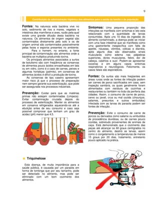 9
Fontes: Na natureza esta bactéria vive no
solo, sedimento de rios e mares, vegetais e
intestinos dos mamíferos e aves, razão pela qual
existe uma grande difusão desta bactéria na
natureza. Os alimentos de origem vegetal são
contaminados diretamente pelo solo e os de
origem animal são contaminados possivelmente
pelas fezes e esporos presentes no ambiente.
Para o homem, no entanto, a fonte
principal de contaminação são alimentos onde a
bactéria se multiplica produzindo toxina.
Os principais alimentos associados a surtos
de botulismo são com freqüência as conservas
de alimentos pouco ácidos envasilhadas em lata
ou em vidro, como é o caso de carnes, peixes e
algumas hortaliças (palmito), em conservas de
alimentos ácidos é difícil a produção de toxina.
As conservas de tipo caseiro apresentam
maior risco já que o processo de preparação
nem sempre garante sua esterilização, que pode
ser assegurada nos processos industriais.
Prevenção: Cuidar para que as matérias
primas não estejam contaminadas (Limpeza).
Evitar contaminação cruzada depois do
processo de esterilização. Manter os alimentos
em conserva refrigerados aquecendo-os até a
ebulição antes de seu consumo e caso seja
possível comprovar que tenham um grau de
acidez (pH) menor que 4,5.
Triquinelose
Esta doença, de muita importância para a
saúde pública, é causada por um parasita em
forma de lombriga que por seu tamanho, pode
ser detectado no alimento, mas pode ser
eliminado com um bom cozimento dos
alimentos.
Sintomas: Uma pequena proporção das
infecções se manifesta com sintomas e isto esta
relacionado com a quantidade de larvas
consumidas. Após uns 10 dias da ingestão do
alimento contaminado, a doença pode se iniciar
com uma fase intestinal que se manifesta como
uma gastrenterite inespecífica com falta de
apetite, náuseas, vômitos, cólicas e diarréia,
após alguns dias são observados sinais
musculares como edema nas pálpebras
superiores, dores musculares, febre, dor de
cabeça, calafrios e suor. Podem-se apresentar
coceiras e em alguns casos sintomas
respiratórios e neurológicos. Felizmente, os
casos fatais são esporádicos.
Fontes: Os surtos são mais freqüentes em
áreas rurais onde as fontes de infecção podem
ser carnes de porco sacrificados em casa, sem
inspeção sanitária, os quais geralmente foram
alimentados com resíduos de cozinhas e
restaurantes ou também no lixão da periferia das
cidades. Assim, o consumo de carne de porco,
cervo ou javali, crua ou mal cozida (chouriços,
salames, presuntos e outros embutidos)
infectada com as larvas do parasita podem ser
fontes de infecção.
Prevenção: Evite o consumo de carne de
porcos ou derivados como salame ou embutidos
de procedência duvidosa, ou de carnes pouco
cozidas, sobretudo provenientes de animais de
caça. Está demonstrado que o cozimento das
peças até alcançar os 60 graus centígrados no
centro do alimento, destrói as larvas, assim
como o congelamento a temperaturas de menos
15 graus por 20 dias, tratamento, entretanto
pouco aplicado na prática.
Contribuição da administração higiênica dos alimentos para a saúde da família e da população
 
