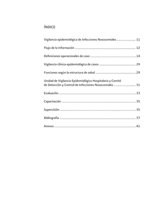 ÍNDICE
Vigilancia epidemiológica de Infecciones Nosocomiales ........................	11	
	
Flujo de la Información ..............................................................................	12	
					
Definiciones operacionales de caso ...........................................................	14	
			
Vigilancia clínica-epidemiológica de casos ...............................................	29	
		
Funciones según la estructura de salud ....................................................	29	
		
Unidad de Vigilancia Epidemiológica Hospitalaria y Comité
de Detección y Control de Infecciones Nosocomiales …………………......	31
Evaluación ...................................................................................................	33	
								
Capacitación ................................................................................................	35	
							
Supervisión ..................................................................................................	35	
						
Bibliografía ..................................................................................................	37	
				
Anexos .........................................................................................................	41
 