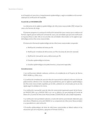 12
Dirección General de Epidemiología
en el hospital, así como de su comportamiento epidemiológico, según se establece en la normati-
vidad para la certificación de hospitales.
FLUJO DE LA INFORMACIÓN
Los elementos de la vigilancia epidemiológica de infecciones nosocomiales (IN) incluyen los
casos y los factores de riesgo.
El presente programa no sustituye la notificación semanal de casos nuevos que se realiza en el
formato vigente para la notificación semanal de casos y las actividades que para esta notificación
se requieran llevar a cabo. Sólo se circunscribe a las actividades relacionadas con la vigilancia epi-
demiológica de las infecciones nosocomiales.
El sistema de información epidemiológica de las infecciones nosocomiales comprende:
a. Notificación inmediata de brotes por IN.
b. Notificación inmediata de defunciones con IN en las áreas de atención neonatal.
c. Notificación mensual de casos y defunciones por IN.
d. Estudios epidemiológicos de brote.
e. Estudios epidemiológicos de padecimientos y situaciones especiales.
Consideraciones:
• Las notificaciones deberán realizarse conforme a lo establecido en el Proyecto de Norma
PROY-NOM-017-SSA2-2012.
• La notificación inmediata de casos de infección nosocomial se realizará conforme a la lista de
padecimientos referida en los manuales de procedimientos para la vigilancia epidemiológica
de infecciones nosocomiales expedidos por la SSA, y deberán ser comunicados por la vía más
rápida según lo señalado en la misma.
• La notificación mensual de casos de infección nosocomial se generará a partir de los forma-
tos RHOVE-SNS-1-97 y RHOVE-SNS-2-97 o en su defecto, los que proponga el Comité de
Detección y Control de Infecciones Nosocomiales (CODECIN) de cada unidad hospitalaria.
• La notificación mensual deberá realizarse a través del sistema automatizado elaborado para
este efecto (Plataforma Única del SINAVE en su componente de Infecciones Nosocomiales)
o su equivalente en cada institución.
• El estudio epidemiológico de brote de infecciones nosocomiales se deberá realizar en las
situaciones que así lo requieran y apoyarse en formato SUIVE-3.
 