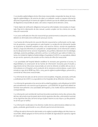 13
Manual de Procedimientos Estandarizados para la Vigilancia Epidemiológica
• Los estudios epidemiológicos de las infecciones nosocomiales comprenden las áreas de inves-
tigación epidemiológica y de servicios de salud y se realizarán cuando se requiera información
adicional a la generada por el sistema de vigilancia ordinario que sea de utilidad para el desarrollo
de diagnósticos situacionales de salud, o de costos e impactos de la atención u otros.
• Serán objeto de notificación obligatoria mensual, las enfermedades mencionadas en el apar-
tado Flujo de la información de este manual, cuando cumplan con los criterios de caso de
infección nosocomial.
• Los casos notificados de infección nosocomial que posteriormente se descarten como tales,
deberán ser eliminados de la notificación previa por escrito.
• Las fuentes de información de casos de infección nosocomial se conformarán con los regis-
tros de pacientes y casos generados en cada hospital. La recolección de información basada
en el paciente se obtendrá mediante visitas a los servicios clínicos, revisión de expedientes
clínicos y hojas de enfermería, lo cual podrá ser complementado con la información verbal o
escrita del personal: de los servicios hospitalarios, de quirófano, laboratorio de microbiología,
radiología, anatomía patológica, admisión y archivo. La notificación que realice el médico tra-
tante a la Unidad de Vigilancia Epidemiológica Hospitalaria (UVEH) o su equivalente, deberá
ser por escrito, oportuna y de acuerdo con los criterios de infección nosocomial.
• Las autoridades del hospital deberán establecer lo necesario para garantizar el acceso, la
disponibilidad y la conservación de las fuentes de información necesarias para el estudio y
seguimiento de las infecciones nosocomiales así como la referente al análisis del uso de an-
timicrobianos en el hospital y de la evolución de la resistencia antimicrobiana, a partir de la
entrada en vigor de la NOM 045 SSA-2 2005 para la vigilancia epidemiológica, prevención y
control de las infecciones nosocomiales.
• La información de cada uno de los servicios será recopilada, integrada, procesada, verificada
y analizada por las UVEH o su equivalente en los hospitales de las diferentes instituciones.
• La información generada en los servicios de la unidad hospitalaria, será utilizada por la UVEH
para retroalimentar a los servicios que la generaron y al CODECIN. De igual forma deberá ser
remitida mensualmente a las autoridades del hospital y a los niveles técnico-administrativos
correspondientes.
• La información será remitida del nivel local al jurisdiccional dentro de los diez primeros días
del mes; del jurisdiccional al estatal, dentro de los siguientes diez días; y del estatal al nacional,
en los siguientes diez días, de forma tal que el plazo máximo no sea mayor a 30 días posterio-
res al mes que se notifica.
• La información recolectada en los distintos niveles técnico-administrativos deberá ser inte-
grada y analizada, garantizando su uso y difusión para la toma de decisiones.
• El flujo de toda la información relacionada con la vigilancia epidemiológica de infecciones no-
socomiales, deberá apegarse en forma estricta al modelo de regionalización operativa vigente
en cada estado.
 