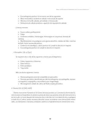 17
Manual de Procedimientos Estandarizados para la Vigilancia Epidemiológica
o	 Ecocardiograma positivo con al menos uno de los siguientes:
o	 Masa intracardiaca oscilante en válvula o estructuras de soporte
o	 Absceso en el anillo valvular, perivalvular o intravascular
o	 Dehiscencia de válvula protésica o aparición de regurgitación valvular
Criterios menores:
o	 Causa cardiaca predisponente
o	Fiebre
o	 Fenómeno embólico, hemorragias, hemorragias en conjuntivas, lesiones de
Janeway
o	 Manifestaciones inmunológicas como glomerulonefritis, nódulos de Osler, manchas
de Roth, factor reumatoide positivo
o	 Evidencia microbiológica, cultivo positivo sin cumplir lo descrito en mayores
o	 Ecocardiograma positivo sin cumplir lo descrito en mayores
• Pericarditis. CIE-10 (I30)
Se requieren dos o más de los siguientes criterios para el diagnóstico:
o	 Fiebre, hipotermia o distermia
o	 Dolor torácico
o	 Pulso paradójico
o	Taquicardia
Más uno de los siguientes criterios:
o	 Electrocardiograma anormal compatible con pericarditis
o	 Derrame pericárdico identificado por electrocardiograma, ecocardiografía, resonan-
cia magnética, angiografía u otra evidencia por imagenología
o	 Microorganismo aislado de cultivo de fluido o tejido pericárdico
4. Diarrea CIE-10 (A01-A09)
Diarrea nosocomial. Aumento en el número de evacuaciones con consistencia disminuida du-
rante la estancia hospitalaria sin presencia previa de estas evacuaciones antes del internamiento y
de inicio 48 a 72 horas después del mismo por dos o más días con o sin detección de un patógeno
a través de un cultivo; siendo necesario descartar causas secundarias como derivaciones intesti-
nales, uso de laxantes o lactulosa, antiácidos catárticos o hiperalimentación enteral entre otras.
 