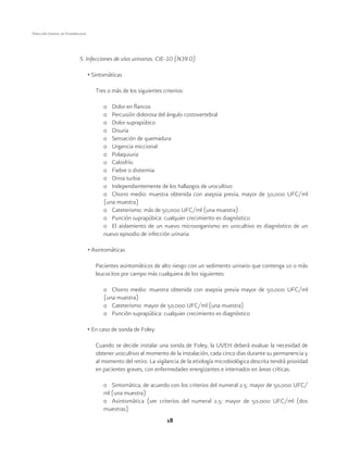 18
Dirección General de Epidemiología
5. Infecciones de vías urinarias. CIE-10 (N39.0)
• Sintomáticas
Tres o más de los siguientes criterios:
o	 Dolor en flancos
o	 Percusión dolorosa del ángulo costovertebral
o	 Dolor suprapúbico
o	Disuria
o	 Sensación de quemadura
o	 Urgencia miccional
o	Polaquiuria
o	Calosfrío
o	 Fiebre o distermia
o	 Orina turbia
o	 Independientemente de los hallazgos de urocultivo
o	 Chorro medio: muestra obtenida con asepsia previa, mayor de 50,000 UFC/ml
(una muestra)
o	 Cateterismo: más de 50,000 UFC/ml (una muestra)
o	 Punción suprapúbica: cualquier crecimiento es diagnóstico
o	 El aislamiento de un nuevo microorganismo en urocultivo es diagnóstico de un
nuevo episodio de infección urinaria
• Asintomáticas
Pacientes asintomáticos de alto riesgo con un sedimento urinario que contenga 10 o más
leucocitos por campo más cualquiera de los siguientes:
o	 Chorro medio: muestra obtenida con asepsia previa mayor de 50,000 UFC/ml
(una muestra)
o	 Cateterismo: mayor de 50,000 UFC/ml (una muestra)
o	 Punción suprapúbica: cualquier crecimiento es diagnóstico
• En caso de sonda de Foley:
Cuando se decide instalar una sonda de Foley, la UVEH deberá evaluar la necesidad de
obtener urocultivo al momento de la instalación, cada cinco días durante su permanencia y
al momento del retiro. La vigilancia de la etiología microbiológica descrita tendrá prioridad
en pacientes graves, con enfermedades energizantes e internados en áreas críticas.
o	 Sintomática, de acuerdo con los criterios del numeral 2.5: mayor de 50,000 UFC/
ml (una muestra)
o	 Asintomática (ver criterios del numeral 2.5: mayor de 50,000 UFC/ml (dos
muestras)
 